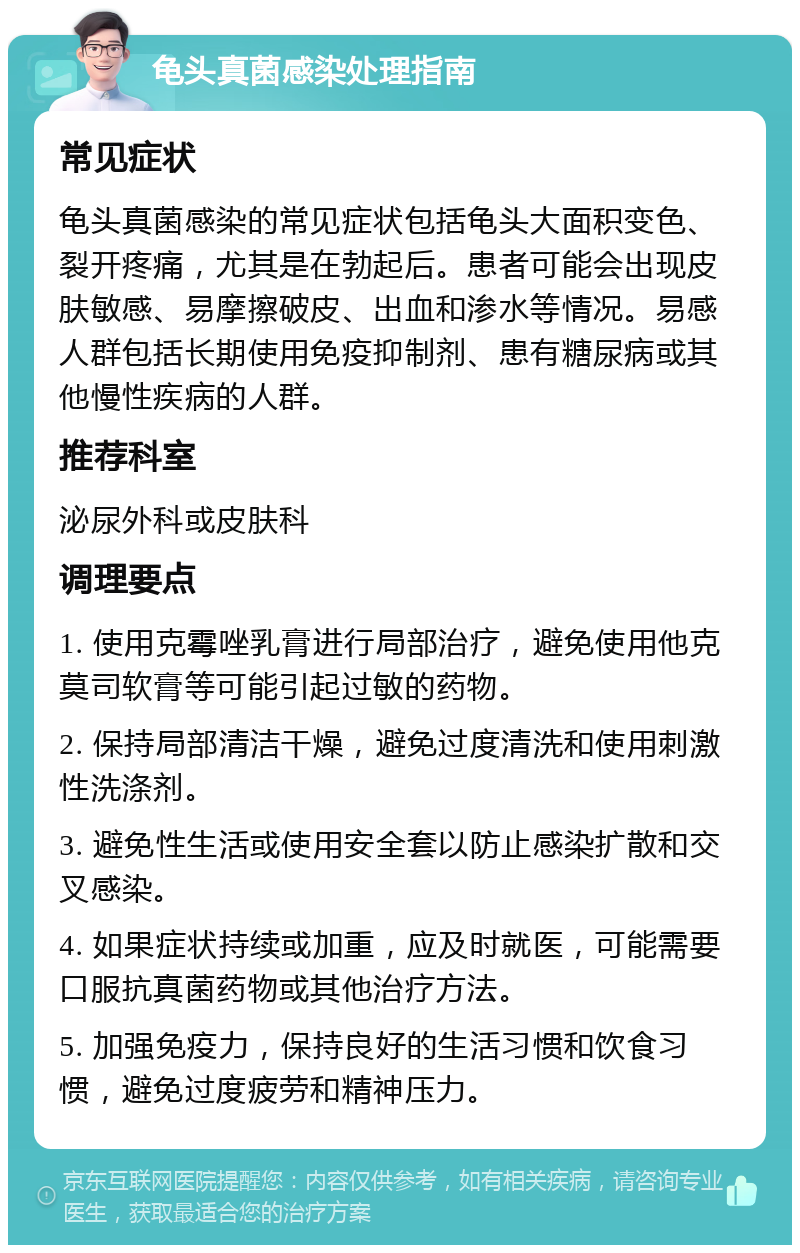 龟头真菌感染处理指南 常见症状 龟头真菌感染的常见症状包括龟头大面积变色、裂开疼痛，尤其是在勃起后。患者可能会出现皮肤敏感、易摩擦破皮、出血和渗水等情况。易感人群包括长期使用免疫抑制剂、患有糖尿病或其他慢性疾病的人群。 推荐科室 泌尿外科或皮肤科 调理要点 1. 使用克霉唑乳膏进行局部治疗，避免使用他克莫司软膏等可能引起过敏的药物。 2. 保持局部清洁干燥，避免过度清洗和使用刺激性洗涤剂。 3. 避免性生活或使用安全套以防止感染扩散和交叉感染。 4. 如果症状持续或加重，应及时就医，可能需要口服抗真菌药物或其他治疗方法。 5. 加强免疫力，保持良好的生活习惯和饮食习惯，避免过度疲劳和精神压力。