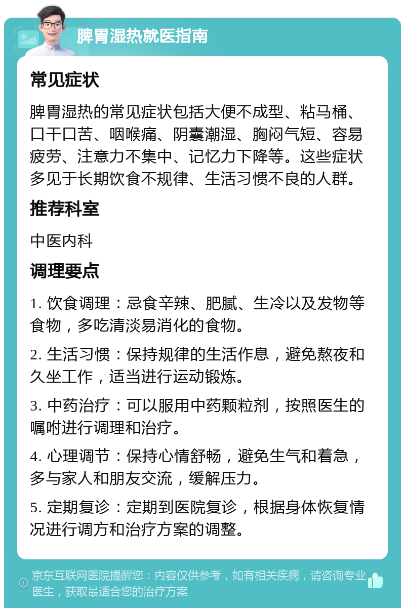 脾胃湿热就医指南 常见症状 脾胃湿热的常见症状包括大便不成型、粘马桶、口干口苦、咽喉痛、阴囊潮湿、胸闷气短、容易疲劳、注意力不集中、记忆力下降等。这些症状多见于长期饮食不规律、生活习惯不良的人群。 推荐科室 中医内科 调理要点 1. 饮食调理：忌食辛辣、肥腻、生冷以及发物等食物，多吃清淡易消化的食物。 2. 生活习惯：保持规律的生活作息，避免熬夜和久坐工作，适当进行运动锻炼。 3. 中药治疗：可以服用中药颗粒剂，按照医生的嘱咐进行调理和治疗。 4. 心理调节：保持心情舒畅，避免生气和着急，多与家人和朋友交流，缓解压力。 5. 定期复诊：定期到医院复诊，根据身体恢复情况进行调方和治疗方案的调整。