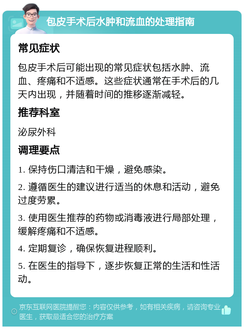 包皮手术后水肿和流血的处理指南 常见症状 包皮手术后可能出现的常见症状包括水肿、流血、疼痛和不适感。这些症状通常在手术后的几天内出现，并随着时间的推移逐渐减轻。 推荐科室 泌尿外科 调理要点 1. 保持伤口清洁和干燥，避免感染。 2. 遵循医生的建议进行适当的休息和活动，避免过度劳累。 3. 使用医生推荐的药物或消毒液进行局部处理，缓解疼痛和不适感。 4. 定期复诊，确保恢复进程顺利。 5. 在医生的指导下，逐步恢复正常的生活和性活动。