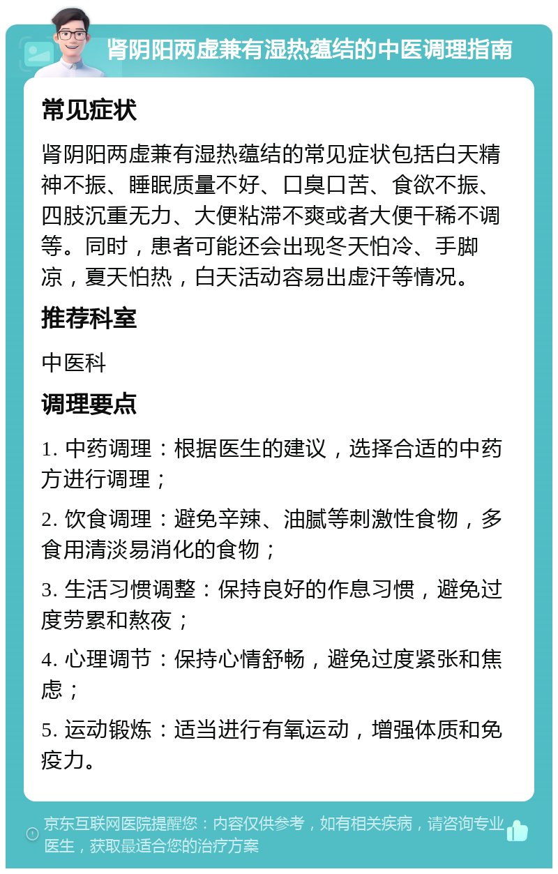 肾阴阳两虚兼有湿热蕴结的中医调理指南 常见症状 肾阴阳两虚兼有湿热蕴结的常见症状包括白天精神不振、睡眠质量不好、口臭口苦、食欲不振、四肢沉重无力、大便粘滞不爽或者大便干稀不调等。同时，患者可能还会出现冬天怕冷、手脚凉，夏天怕热，白天活动容易出虚汗等情况。 推荐科室 中医科 调理要点 1. 中药调理：根据医生的建议，选择合适的中药方进行调理； 2. 饮食调理：避免辛辣、油腻等刺激性食物，多食用清淡易消化的食物； 3. 生活习惯调整：保持良好的作息习惯，避免过度劳累和熬夜； 4. 心理调节：保持心情舒畅，避免过度紧张和焦虑； 5. 运动锻炼：适当进行有氧运动，增强体质和免疫力。