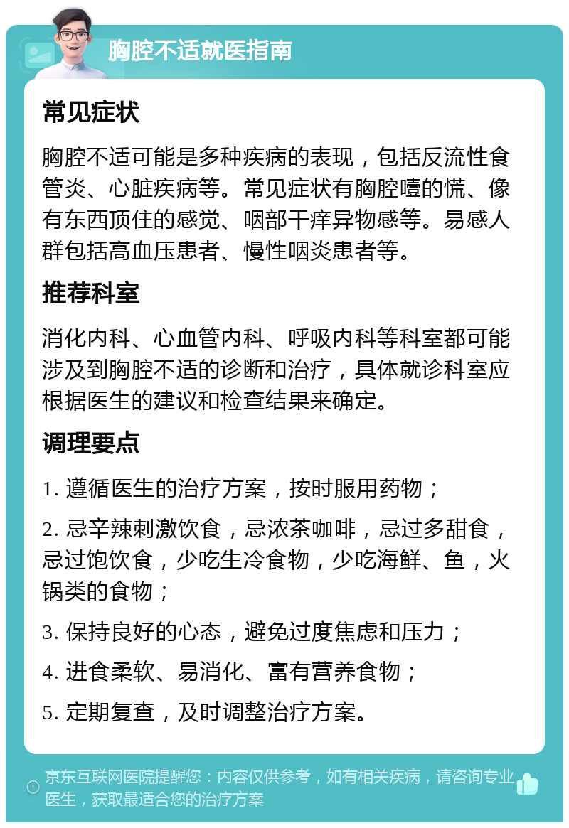 胸腔不适就医指南 常见症状 胸腔不适可能是多种疾病的表现，包括反流性食管炎、心脏疾病等。常见症状有胸腔噎的慌、像有东西顶住的感觉、咽部干痒异物感等。易感人群包括高血压患者、慢性咽炎患者等。 推荐科室 消化内科、心血管内科、呼吸内科等科室都可能涉及到胸腔不适的诊断和治疗，具体就诊科室应根据医生的建议和检查结果来确定。 调理要点 1. 遵循医生的治疗方案，按时服用药物； 2. 忌辛辣刺激饮食，忌浓茶咖啡，忌过多甜食，忌过饱饮食，少吃生冷食物，少吃海鲜、鱼，火锅类的食物； 3. 保持良好的心态，避免过度焦虑和压力； 4. 进食柔软、易消化、富有营养食物； 5. 定期复查，及时调整治疗方案。