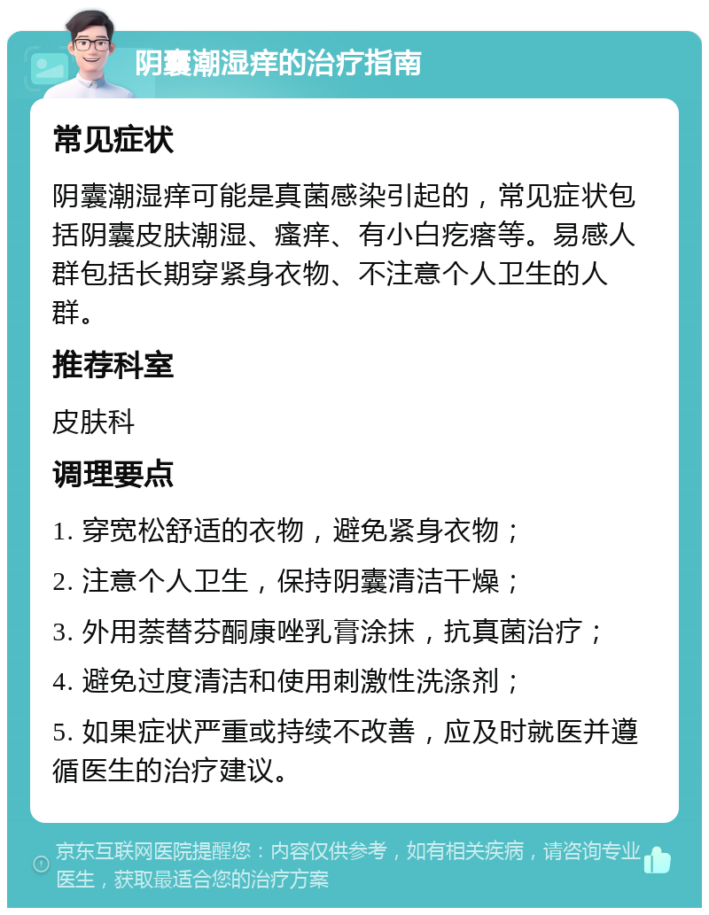 阴囊潮湿痒的治疗指南 常见症状 阴囊潮湿痒可能是真菌感染引起的，常见症状包括阴囊皮肤潮湿、瘙痒、有小白疙瘩等。易感人群包括长期穿紧身衣物、不注意个人卫生的人群。 推荐科室 皮肤科 调理要点 1. 穿宽松舒适的衣物，避免紧身衣物； 2. 注意个人卫生，保持阴囊清洁干燥； 3. 外用萘替芬酮康唑乳膏涂抹，抗真菌治疗； 4. 避免过度清洁和使用刺激性洗涤剂； 5. 如果症状严重或持续不改善，应及时就医并遵循医生的治疗建议。