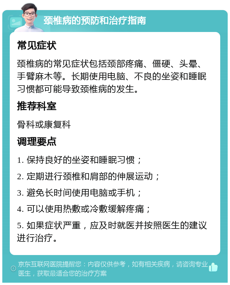 颈椎病的预防和治疗指南 常见症状 颈椎病的常见症状包括颈部疼痛、僵硬、头晕、手臂麻木等。长期使用电脑、不良的坐姿和睡眠习惯都可能导致颈椎病的发生。 推荐科室 骨科或康复科 调理要点 1. 保持良好的坐姿和睡眠习惯； 2. 定期进行颈椎和肩部的伸展运动； 3. 避免长时间使用电脑或手机； 4. 可以使用热敷或冷敷缓解疼痛； 5. 如果症状严重，应及时就医并按照医生的建议进行治疗。