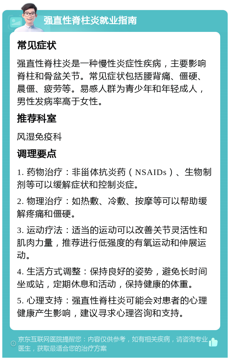 强直性脊柱炎就业指南 常见症状 强直性脊柱炎是一种慢性炎症性疾病，主要影响脊柱和骨盆关节。常见症状包括腰背痛、僵硬、晨僵、疲劳等。易感人群为青少年和年轻成人，男性发病率高于女性。 推荐科室 风湿免疫科 调理要点 1. 药物治疗：非甾体抗炎药（NSAIDs）、生物制剂等可以缓解症状和控制炎症。 2. 物理治疗：如热敷、冷敷、按摩等可以帮助缓解疼痛和僵硬。 3. 运动疗法：适当的运动可以改善关节灵活性和肌肉力量，推荐进行低强度的有氧运动和伸展运动。 4. 生活方式调整：保持良好的姿势，避免长时间坐或站，定期休息和活动，保持健康的体重。 5. 心理支持：强直性脊柱炎可能会对患者的心理健康产生影响，建议寻求心理咨询和支持。