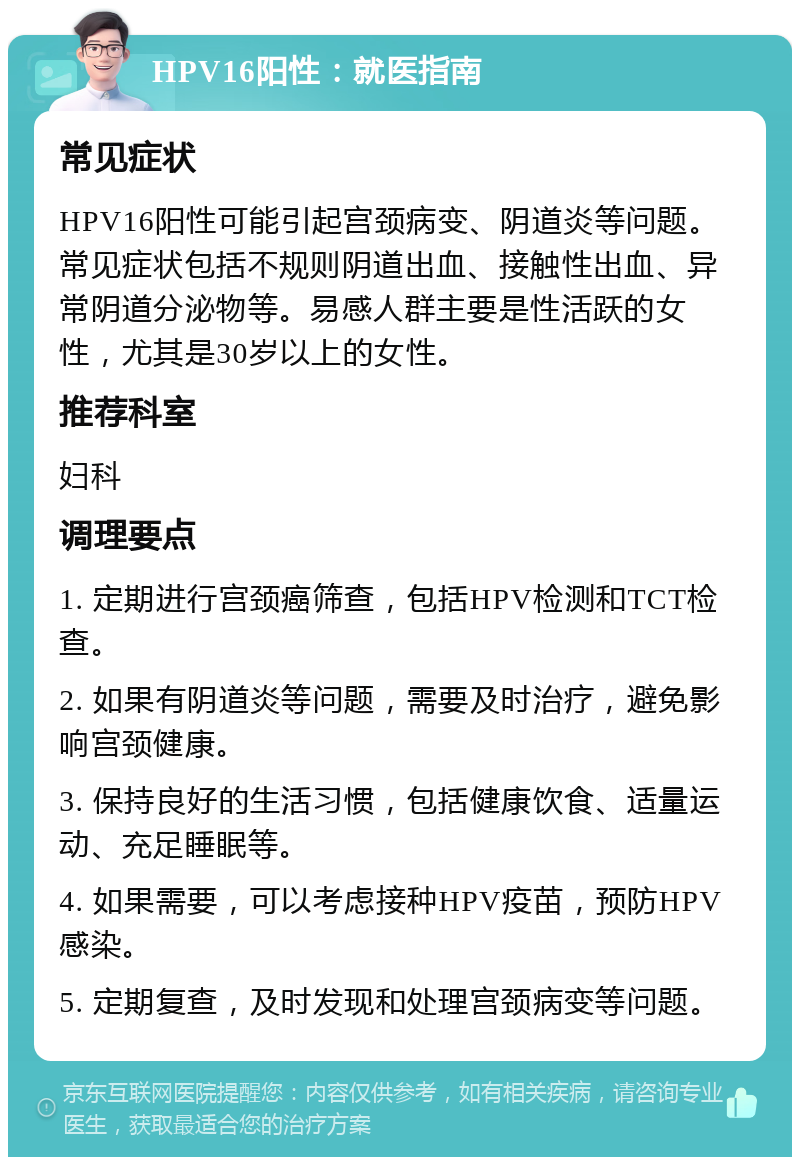 HPV16阳性：就医指南 常见症状 HPV16阳性可能引起宫颈病变、阴道炎等问题。常见症状包括不规则阴道出血、接触性出血、异常阴道分泌物等。易感人群主要是性活跃的女性，尤其是30岁以上的女性。 推荐科室 妇科 调理要点 1. 定期进行宫颈癌筛查，包括HPV检测和TCT检查。 2. 如果有阴道炎等问题，需要及时治疗，避免影响宫颈健康。 3. 保持良好的生活习惯，包括健康饮食、适量运动、充足睡眠等。 4. 如果需要，可以考虑接种HPV疫苗，预防HPV感染。 5. 定期复查，及时发现和处理宫颈病变等问题。