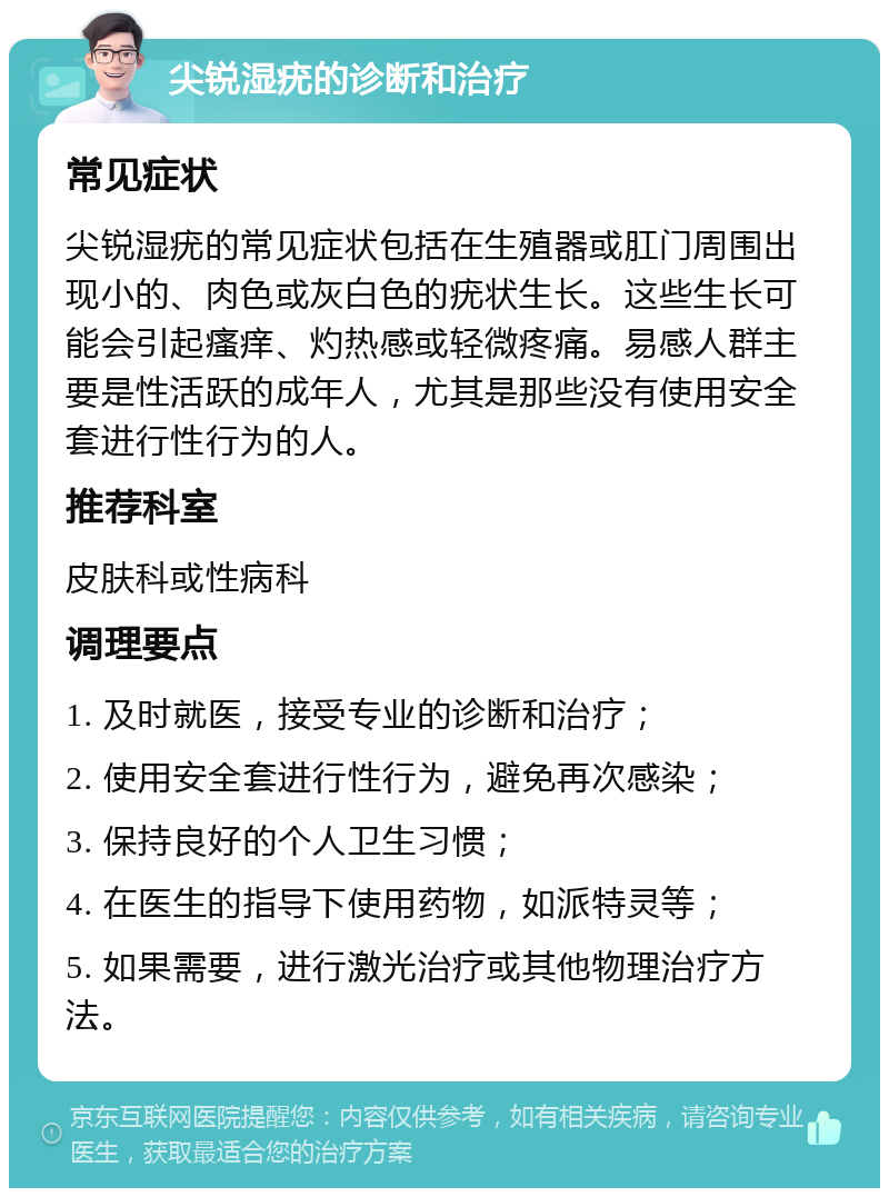 尖锐湿疣的诊断和治疗 常见症状 尖锐湿疣的常见症状包括在生殖器或肛门周围出现小的、肉色或灰白色的疣状生长。这些生长可能会引起瘙痒、灼热感或轻微疼痛。易感人群主要是性活跃的成年人，尤其是那些没有使用安全套进行性行为的人。 推荐科室 皮肤科或性病科 调理要点 1. 及时就医，接受专业的诊断和治疗； 2. 使用安全套进行性行为，避免再次感染； 3. 保持良好的个人卫生习惯； 4. 在医生的指导下使用药物，如派特灵等； 5. 如果需要，进行激光治疗或其他物理治疗方法。