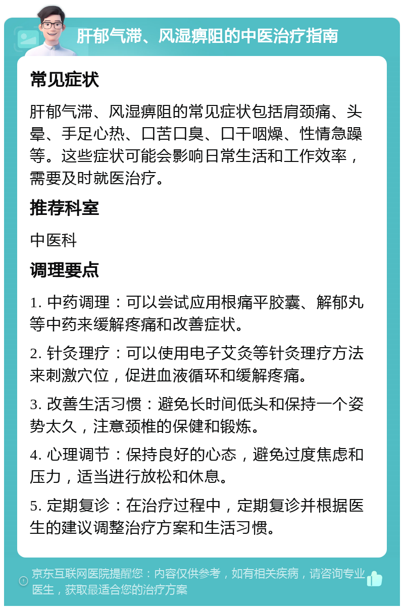 肝郁气滞、风湿痹阻的中医治疗指南 常见症状 肝郁气滞、风湿痹阻的常见症状包括肩颈痛、头晕、手足心热、口苦口臭、口干咽燥、性情急躁等。这些症状可能会影响日常生活和工作效率，需要及时就医治疗。 推荐科室 中医科 调理要点 1. 中药调理：可以尝试应用根痛平胶囊、解郁丸等中药来缓解疼痛和改善症状。 2. 针灸理疗：可以使用电子艾灸等针灸理疗方法来刺激穴位，促进血液循环和缓解疼痛。 3. 改善生活习惯：避免长时间低头和保持一个姿势太久，注意颈椎的保健和锻炼。 4. 心理调节：保持良好的心态，避免过度焦虑和压力，适当进行放松和休息。 5. 定期复诊：在治疗过程中，定期复诊并根据医生的建议调整治疗方案和生活习惯。