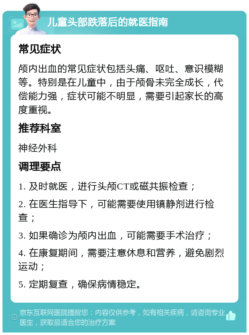 儿童头部跌落后的就医指南 常见症状 颅内出血的常见症状包括头痛、呕吐、意识模糊等。特别是在儿童中，由于颅骨未完全成长，代偿能力强，症状可能不明显，需要引起家长的高度重视。 推荐科室 神经外科 调理要点 1. 及时就医，进行头颅CT或磁共振检查； 2. 在医生指导下，可能需要使用镇静剂进行检查； 3. 如果确诊为颅内出血，可能需要手术治疗； 4. 在康复期间，需要注意休息和营养，避免剧烈运动； 5. 定期复查，确保病情稳定。