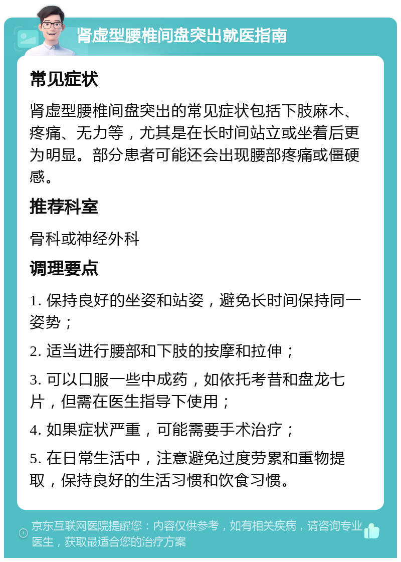 肾虚型腰椎间盘突出就医指南 常见症状 肾虚型腰椎间盘突出的常见症状包括下肢麻木、疼痛、无力等，尤其是在长时间站立或坐着后更为明显。部分患者可能还会出现腰部疼痛或僵硬感。 推荐科室 骨科或神经外科 调理要点 1. 保持良好的坐姿和站姿，避免长时间保持同一姿势； 2. 适当进行腰部和下肢的按摩和拉伸； 3. 可以口服一些中成药，如依托考昔和盘龙七片，但需在医生指导下使用； 4. 如果症状严重，可能需要手术治疗； 5. 在日常生活中，注意避免过度劳累和重物提取，保持良好的生活习惯和饮食习惯。