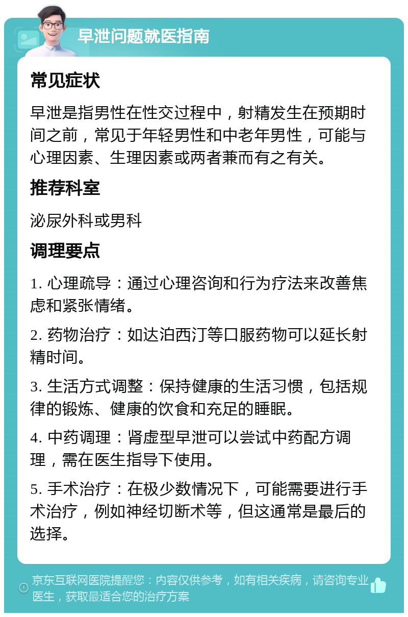 早泄问题就医指南 常见症状 早泄是指男性在性交过程中，射精发生在预期时间之前，常见于年轻男性和中老年男性，可能与心理因素、生理因素或两者兼而有之有关。 推荐科室 泌尿外科或男科 调理要点 1. 心理疏导：通过心理咨询和行为疗法来改善焦虑和紧张情绪。 2. 药物治疗：如达泊西汀等口服药物可以延长射精时间。 3. 生活方式调整：保持健康的生活习惯，包括规律的锻炼、健康的饮食和充足的睡眠。 4. 中药调理：肾虚型早泄可以尝试中药配方调理，需在医生指导下使用。 5. 手术治疗：在极少数情况下，可能需要进行手术治疗，例如神经切断术等，但这通常是最后的选择。