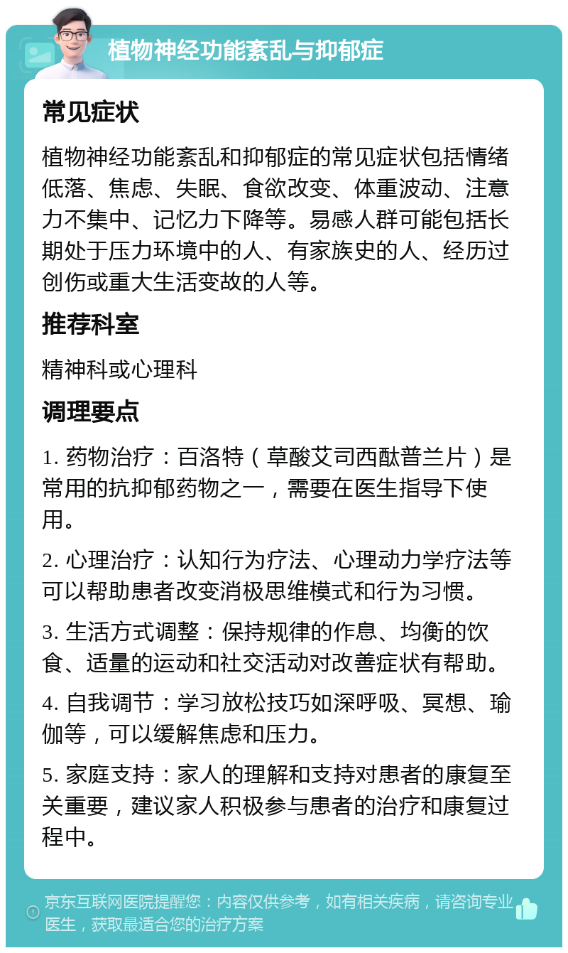 植物神经功能紊乱与抑郁症 常见症状 植物神经功能紊乱和抑郁症的常见症状包括情绪低落、焦虑、失眠、食欲改变、体重波动、注意力不集中、记忆力下降等。易感人群可能包括长期处于压力环境中的人、有家族史的人、经历过创伤或重大生活变故的人等。 推荐科室 精神科或心理科 调理要点 1. 药物治疗：百洛特（草酸艾司西酞普兰片）是常用的抗抑郁药物之一，需要在医生指导下使用。 2. 心理治疗：认知行为疗法、心理动力学疗法等可以帮助患者改变消极思维模式和行为习惯。 3. 生活方式调整：保持规律的作息、均衡的饮食、适量的运动和社交活动对改善症状有帮助。 4. 自我调节：学习放松技巧如深呼吸、冥想、瑜伽等，可以缓解焦虑和压力。 5. 家庭支持：家人的理解和支持对患者的康复至关重要，建议家人积极参与患者的治疗和康复过程中。