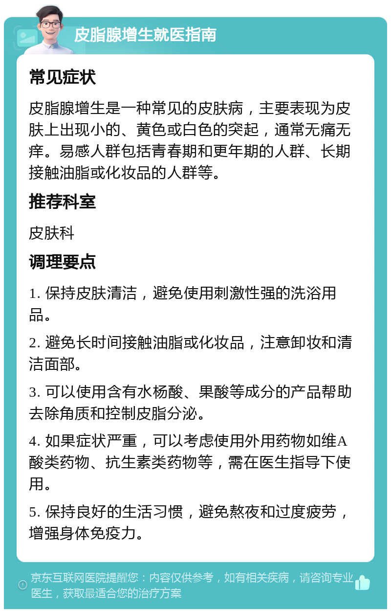 皮脂腺增生就医指南 常见症状 皮脂腺增生是一种常见的皮肤病，主要表现为皮肤上出现小的、黄色或白色的突起，通常无痛无痒。易感人群包括青春期和更年期的人群、长期接触油脂或化妆品的人群等。 推荐科室 皮肤科 调理要点 1. 保持皮肤清洁，避免使用刺激性强的洗浴用品。 2. 避免长时间接触油脂或化妆品，注意卸妆和清洁面部。 3. 可以使用含有水杨酸、果酸等成分的产品帮助去除角质和控制皮脂分泌。 4. 如果症状严重，可以考虑使用外用药物如维A酸类药物、抗生素类药物等，需在医生指导下使用。 5. 保持良好的生活习惯，避免熬夜和过度疲劳，增强身体免疫力。