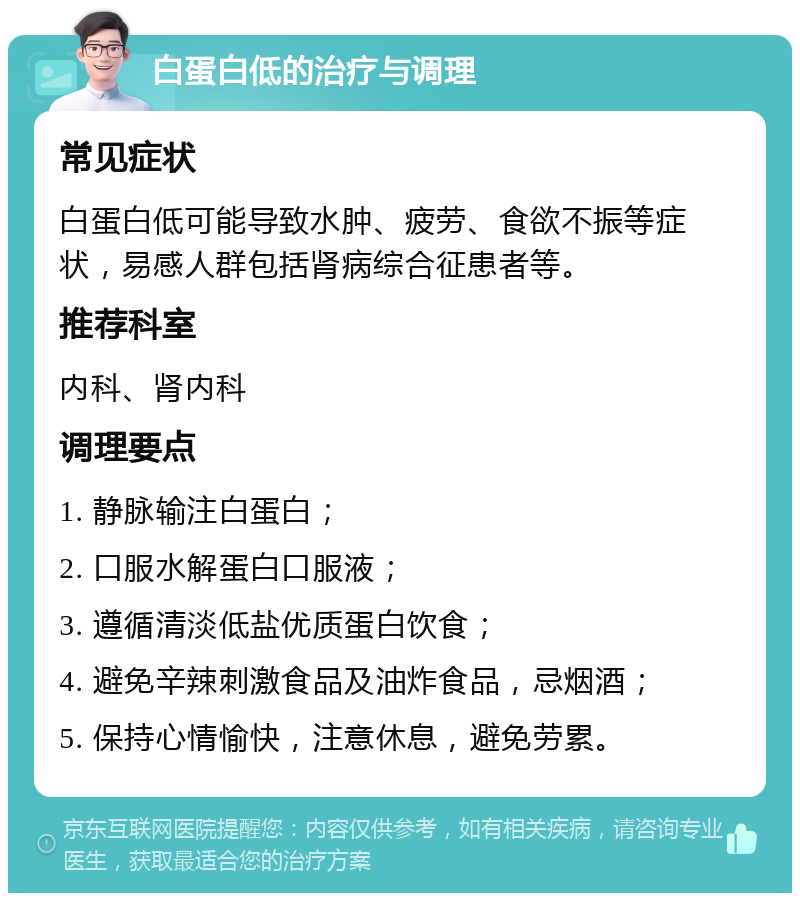 白蛋白低的治疗与调理 常见症状 白蛋白低可能导致水肿、疲劳、食欲不振等症状，易感人群包括肾病综合征患者等。 推荐科室 内科、肾内科 调理要点 1. 静脉输注白蛋白； 2. 口服水解蛋白口服液； 3. 遵循清淡低盐优质蛋白饮食； 4. 避免辛辣刺激食品及油炸食品，忌烟酒； 5. 保持心情愉快，注意休息，避免劳累。