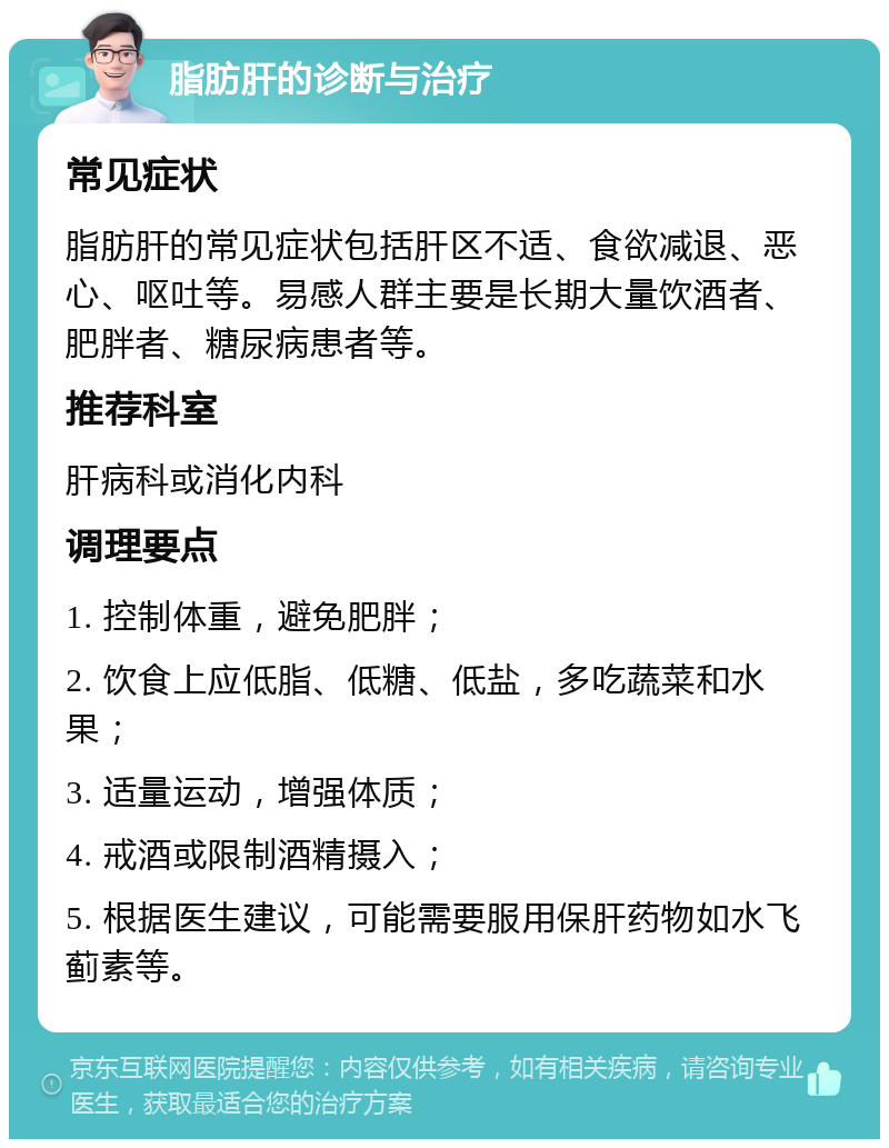 脂肪肝的诊断与治疗 常见症状 脂肪肝的常见症状包括肝区不适、食欲减退、恶心、呕吐等。易感人群主要是长期大量饮酒者、肥胖者、糖尿病患者等。 推荐科室 肝病科或消化内科 调理要点 1. 控制体重，避免肥胖； 2. 饮食上应低脂、低糖、低盐，多吃蔬菜和水果； 3. 适量运动，增强体质； 4. 戒酒或限制酒精摄入； 5. 根据医生建议，可能需要服用保肝药物如水飞蓟素等。