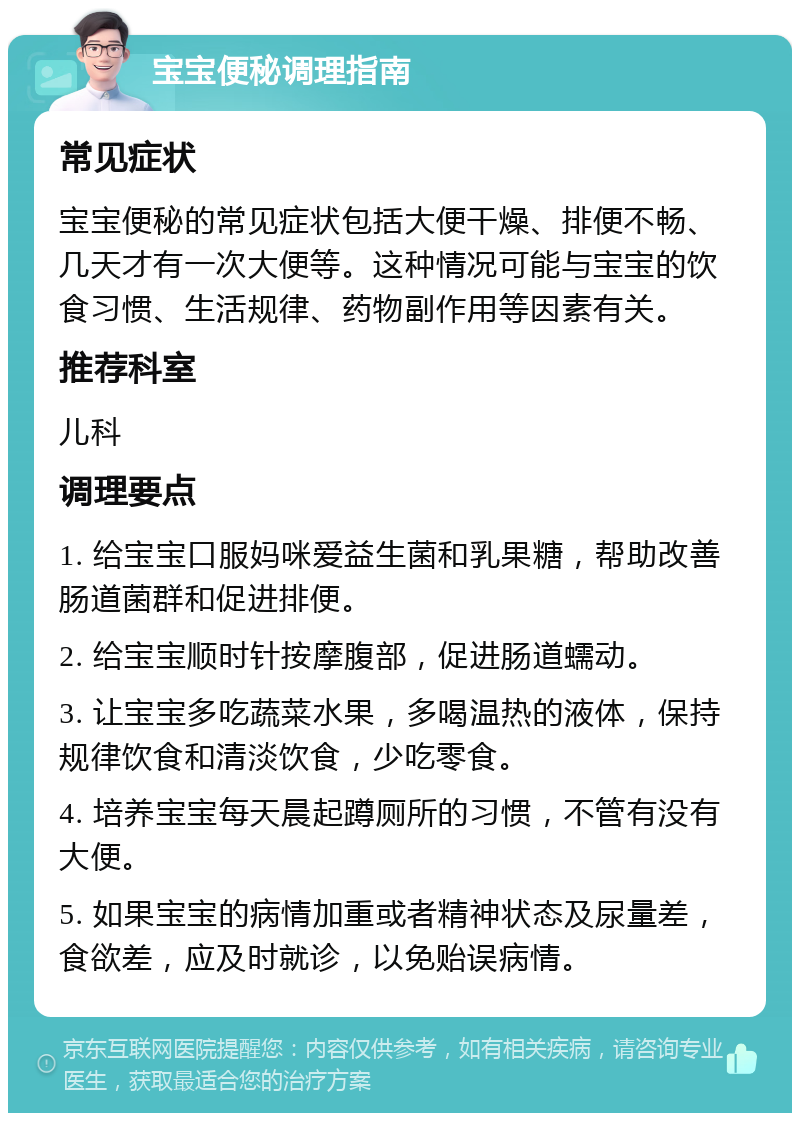 宝宝便秘调理指南 常见症状 宝宝便秘的常见症状包括大便干燥、排便不畅、几天才有一次大便等。这种情况可能与宝宝的饮食习惯、生活规律、药物副作用等因素有关。 推荐科室 儿科 调理要点 1. 给宝宝口服妈咪爱益生菌和乳果糖，帮助改善肠道菌群和促进排便。 2. 给宝宝顺时针按摩腹部，促进肠道蠕动。 3. 让宝宝多吃蔬菜水果，多喝温热的液体，保持规律饮食和清淡饮食，少吃零食。 4. 培养宝宝每天晨起蹲厕所的习惯，不管有没有大便。 5. 如果宝宝的病情加重或者精神状态及尿量差，食欲差，应及时就诊，以免贻误病情。