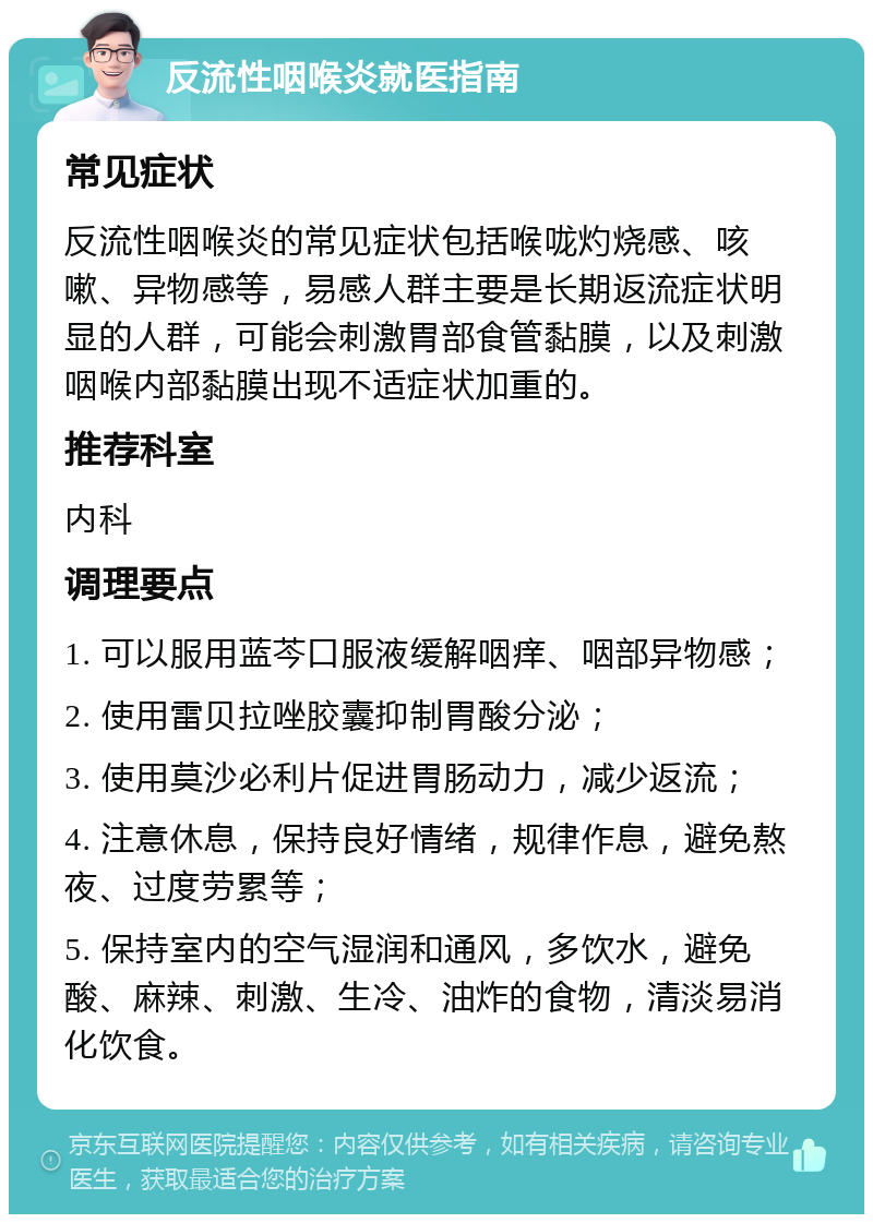 反流性咽喉炎就医指南 常见症状 反流性咽喉炎的常见症状包括喉咙灼烧感、咳嗽、异物感等，易感人群主要是长期返流症状明显的人群，可能会刺激胃部食管黏膜，以及刺激咽喉内部黏膜出现不适症状加重的。 推荐科室 内科 调理要点 1. 可以服用蓝芩口服液缓解咽痒、咽部异物感； 2. 使用雷贝拉唑胶囊抑制胃酸分泌； 3. 使用莫沙必利片促进胃肠动力，减少返流； 4. 注意休息，保持良好情绪，规律作息，避免熬夜、过度劳累等； 5. 保持室内的空气湿润和通风，多饮水，避免酸、麻辣、刺激、生冷、油炸的食物，清淡易消化饮食。