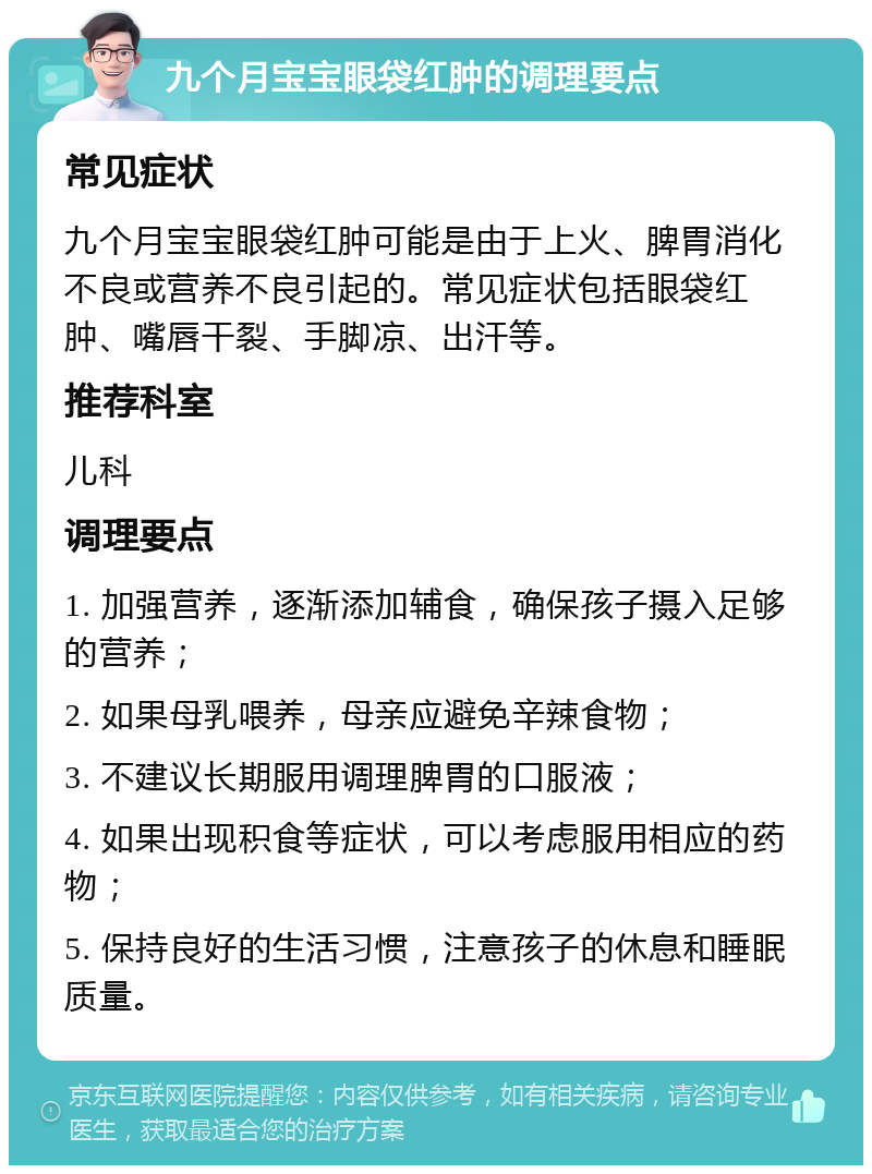 九个月宝宝眼袋红肿的调理要点 常见症状 九个月宝宝眼袋红肿可能是由于上火、脾胃消化不良或营养不良引起的。常见症状包括眼袋红肿、嘴唇干裂、手脚凉、出汗等。 推荐科室 儿科 调理要点 1. 加强营养，逐渐添加辅食，确保孩子摄入足够的营养； 2. 如果母乳喂养，母亲应避免辛辣食物； 3. 不建议长期服用调理脾胃的口服液； 4. 如果出现积食等症状，可以考虑服用相应的药物； 5. 保持良好的生活习惯，注意孩子的休息和睡眠质量。