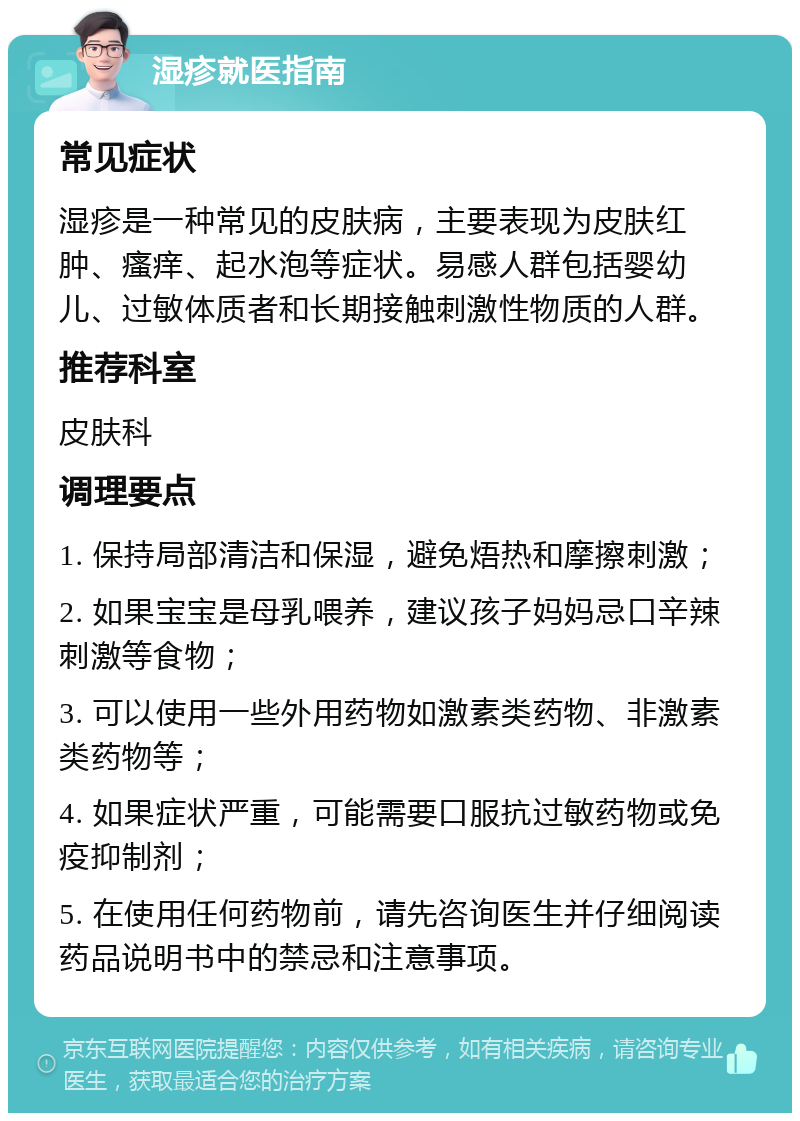 湿疹就医指南 常见症状 湿疹是一种常见的皮肤病，主要表现为皮肤红肿、瘙痒、起水泡等症状。易感人群包括婴幼儿、过敏体质者和长期接触刺激性物质的人群。 推荐科室 皮肤科 调理要点 1. 保持局部清洁和保湿，避免焐热和摩擦刺激； 2. 如果宝宝是母乳喂养，建议孩子妈妈忌口辛辣刺激等食物； 3. 可以使用一些外用药物如激素类药物、非激素类药物等； 4. 如果症状严重，可能需要口服抗过敏药物或免疫抑制剂； 5. 在使用任何药物前，请先咨询医生并仔细阅读药品说明书中的禁忌和注意事项。