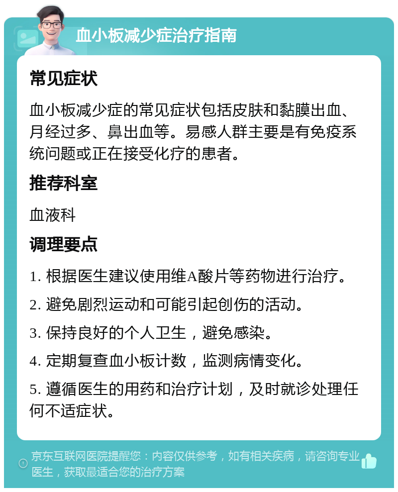 血小板减少症治疗指南 常见症状 血小板减少症的常见症状包括皮肤和黏膜出血、月经过多、鼻出血等。易感人群主要是有免疫系统问题或正在接受化疗的患者。 推荐科室 血液科 调理要点 1. 根据医生建议使用维A酸片等药物进行治疗。 2. 避免剧烈运动和可能引起创伤的活动。 3. 保持良好的个人卫生，避免感染。 4. 定期复查血小板计数，监测病情变化。 5. 遵循医生的用药和治疗计划，及时就诊处理任何不适症状。