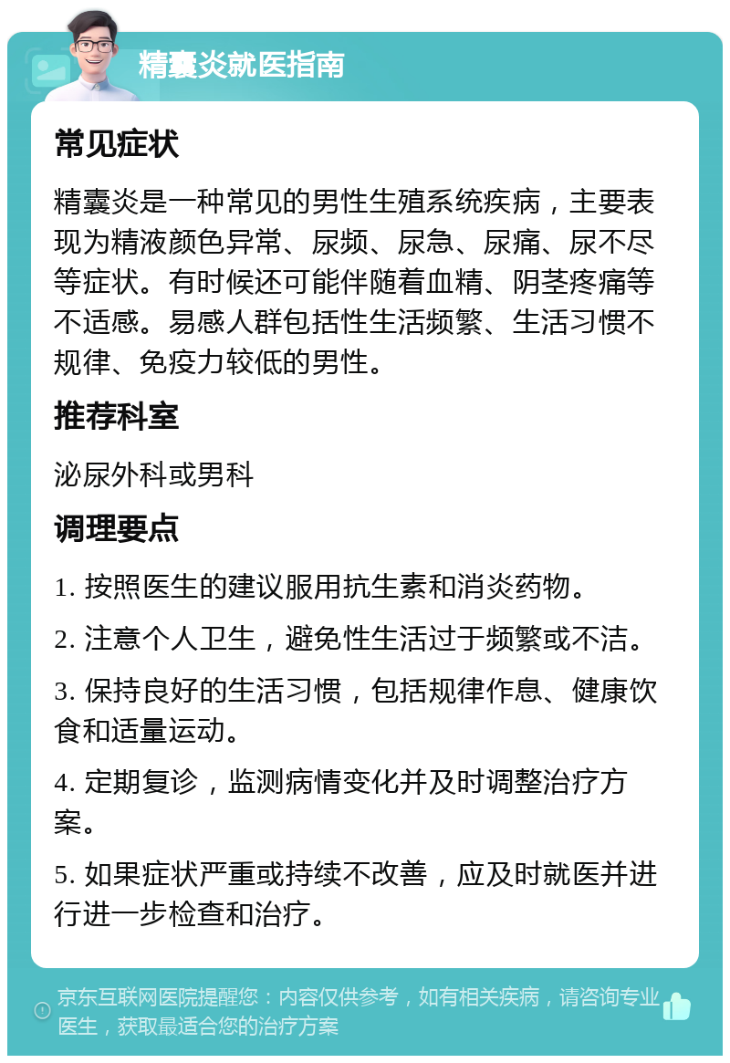 精囊炎就医指南 常见症状 精囊炎是一种常见的男性生殖系统疾病，主要表现为精液颜色异常、尿频、尿急、尿痛、尿不尽等症状。有时候还可能伴随着血精、阴茎疼痛等不适感。易感人群包括性生活频繁、生活习惯不规律、免疫力较低的男性。 推荐科室 泌尿外科或男科 调理要点 1. 按照医生的建议服用抗生素和消炎药物。 2. 注意个人卫生，避免性生活过于频繁或不洁。 3. 保持良好的生活习惯，包括规律作息、健康饮食和适量运动。 4. 定期复诊，监测病情变化并及时调整治疗方案。 5. 如果症状严重或持续不改善，应及时就医并进行进一步检查和治疗。