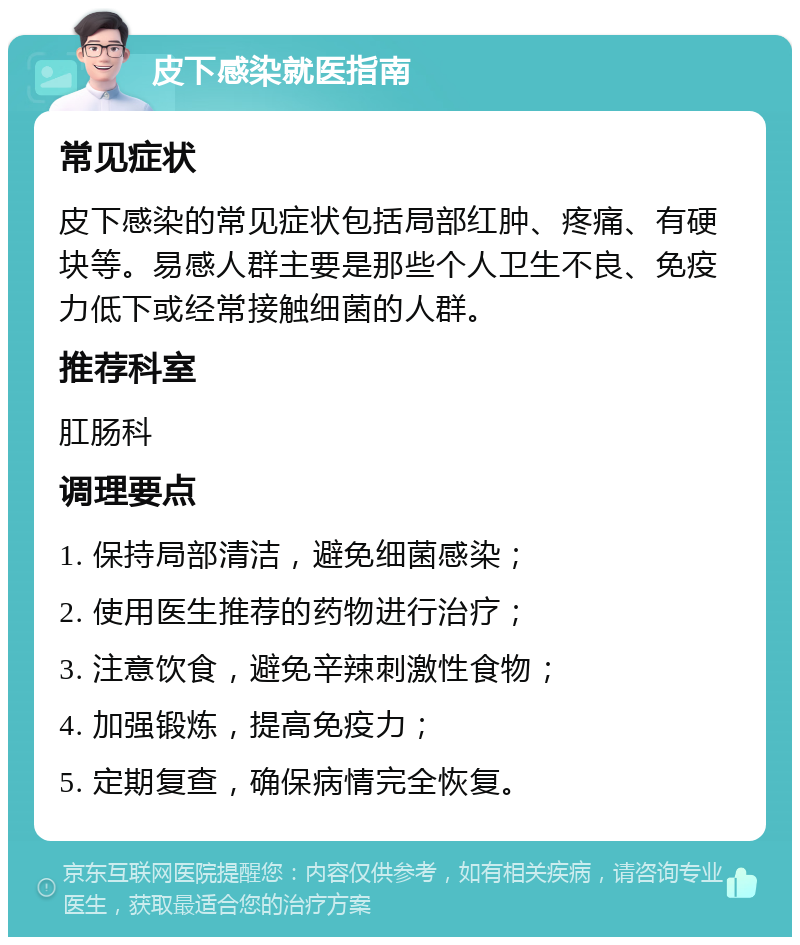 皮下感染就医指南 常见症状 皮下感染的常见症状包括局部红肿、疼痛、有硬块等。易感人群主要是那些个人卫生不良、免疫力低下或经常接触细菌的人群。 推荐科室 肛肠科 调理要点 1. 保持局部清洁，避免细菌感染； 2. 使用医生推荐的药物进行治疗； 3. 注意饮食，避免辛辣刺激性食物； 4. 加强锻炼，提高免疫力； 5. 定期复查，确保病情完全恢复。