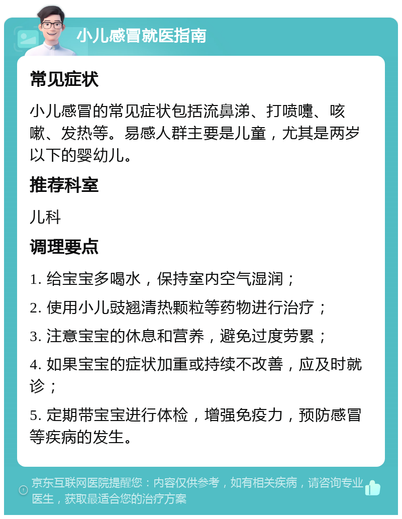 小儿感冒就医指南 常见症状 小儿感冒的常见症状包括流鼻涕、打喷嚏、咳嗽、发热等。易感人群主要是儿童，尤其是两岁以下的婴幼儿。 推荐科室 儿科 调理要点 1. 给宝宝多喝水，保持室内空气湿润； 2. 使用小儿豉翘清热颗粒等药物进行治疗； 3. 注意宝宝的休息和营养，避免过度劳累； 4. 如果宝宝的症状加重或持续不改善，应及时就诊； 5. 定期带宝宝进行体检，增强免疫力，预防感冒等疾病的发生。