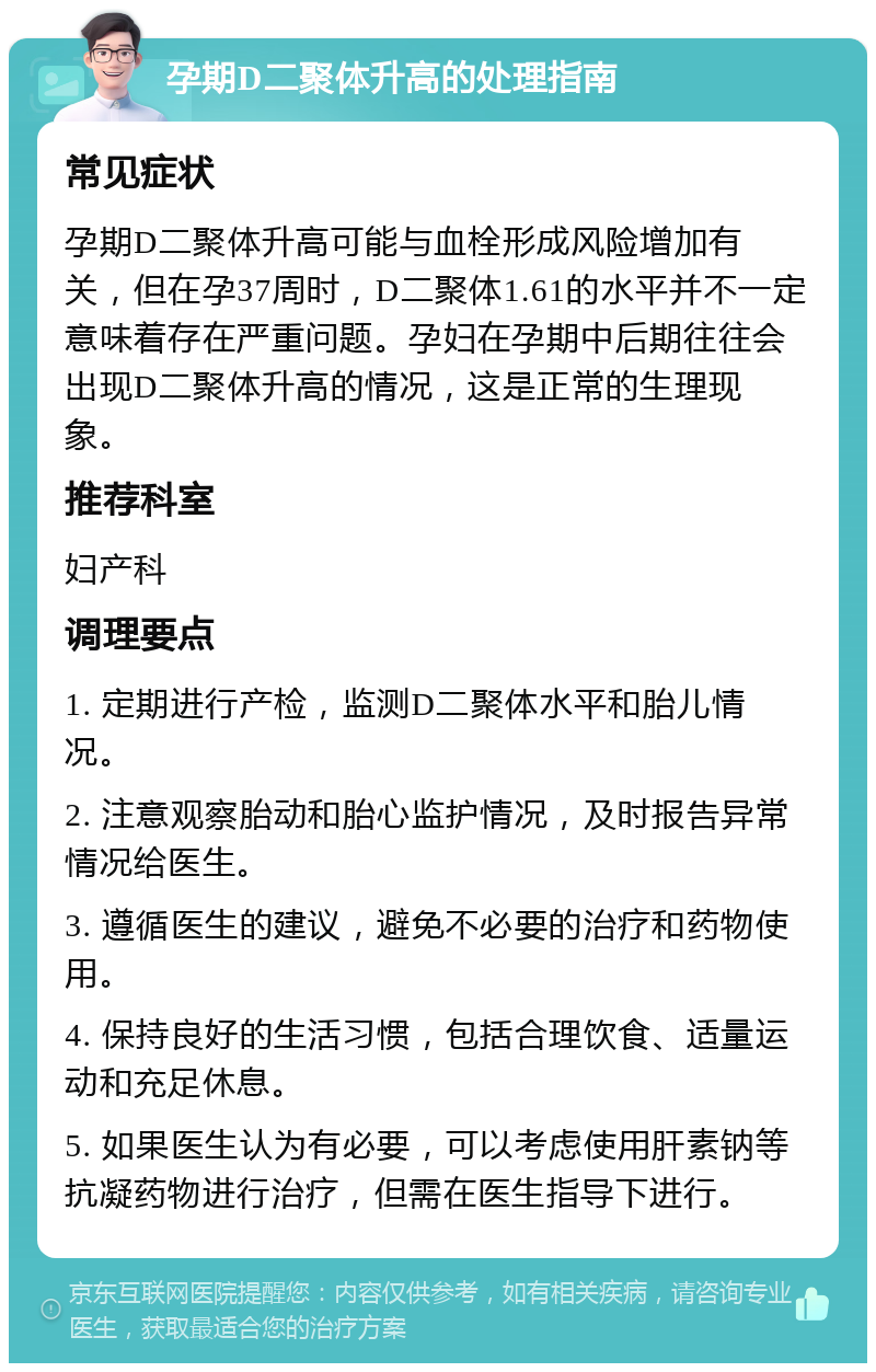 孕期D二聚体升高的处理指南 常见症状 孕期D二聚体升高可能与血栓形成风险增加有关，但在孕37周时，D二聚体1.61的水平并不一定意味着存在严重问题。孕妇在孕期中后期往往会出现D二聚体升高的情况，这是正常的生理现象。 推荐科室 妇产科 调理要点 1. 定期进行产检，监测D二聚体水平和胎儿情况。 2. 注意观察胎动和胎心监护情况，及时报告异常情况给医生。 3. 遵循医生的建议，避免不必要的治疗和药物使用。 4. 保持良好的生活习惯，包括合理饮食、适量运动和充足休息。 5. 如果医生认为有必要，可以考虑使用肝素钠等抗凝药物进行治疗，但需在医生指导下进行。