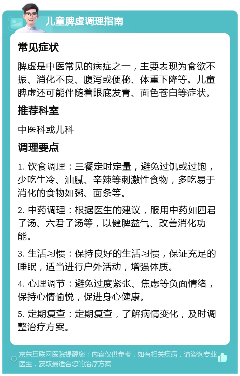 儿童脾虚调理指南 常见症状 脾虚是中医常见的病症之一，主要表现为食欲不振、消化不良、腹泻或便秘、体重下降等。儿童脾虚还可能伴随着眼底发青、面色苍白等症状。 推荐科室 中医科或儿科 调理要点 1. 饮食调理：三餐定时定量，避免过饥或过饱，少吃生冷、油腻、辛辣等刺激性食物，多吃易于消化的食物如粥、面条等。 2. 中药调理：根据医生的建议，服用中药如四君子汤、六君子汤等，以健脾益气、改善消化功能。 3. 生活习惯：保持良好的生活习惯，保证充足的睡眠，适当进行户外活动，增强体质。 4. 心理调节：避免过度紧张、焦虑等负面情绪，保持心情愉悦，促进身心健康。 5. 定期复查：定期复查，了解病情变化，及时调整治疗方案。