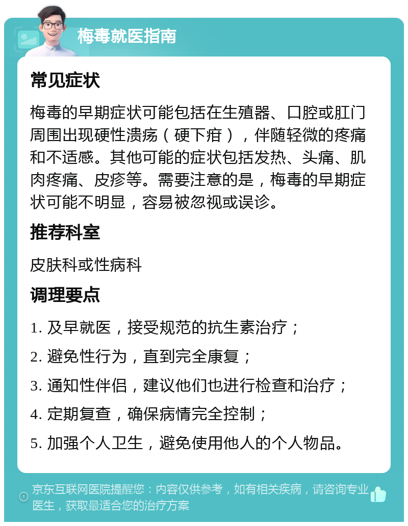 梅毒就医指南 常见症状 梅毒的早期症状可能包括在生殖器、口腔或肛门周围出现硬性溃疡（硬下疳），伴随轻微的疼痛和不适感。其他可能的症状包括发热、头痛、肌肉疼痛、皮疹等。需要注意的是，梅毒的早期症状可能不明显，容易被忽视或误诊。 推荐科室 皮肤科或性病科 调理要点 1. 及早就医，接受规范的抗生素治疗； 2. 避免性行为，直到完全康复； 3. 通知性伴侣，建议他们也进行检查和治疗； 4. 定期复查，确保病情完全控制； 5. 加强个人卫生，避免使用他人的个人物品。