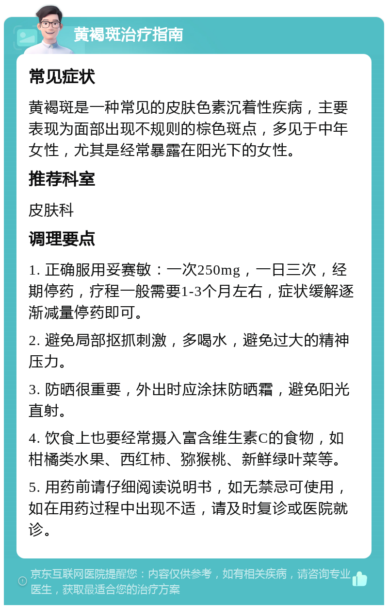 黄褐斑治疗指南 常见症状 黄褐斑是一种常见的皮肤色素沉着性疾病，主要表现为面部出现不规则的棕色斑点，多见于中年女性，尤其是经常暴露在阳光下的女性。 推荐科室 皮肤科 调理要点 1. 正确服用妥赛敏：一次250mg，一日三次，经期停药，疗程一般需要1-3个月左右，症状缓解逐渐减量停药即可。 2. 避免局部抠抓刺激，多喝水，避免过大的精神压力。 3. 防晒很重要，外出时应涂抹防晒霜，避免阳光直射。 4. 饮食上也要经常摄入富含维生素C的食物，如柑橘类水果、西红柿、猕猴桃、新鲜绿叶菜等。 5. 用药前请仔细阅读说明书，如无禁忌可使用，如在用药过程中出现不适，请及时复诊或医院就诊。