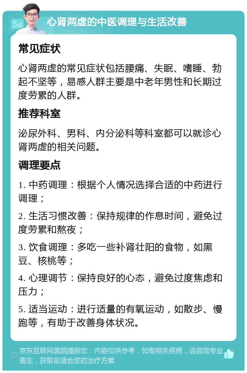 心肾两虚的中医调理与生活改善 常见症状 心肾两虚的常见症状包括腰痛、失眠、嗜睡、勃起不坚等，易感人群主要是中老年男性和长期过度劳累的人群。 推荐科室 泌尿外科、男科、内分泌科等科室都可以就诊心肾两虚的相关问题。 调理要点 1. 中药调理：根据个人情况选择合适的中药进行调理； 2. 生活习惯改善：保持规律的作息时间，避免过度劳累和熬夜； 3. 饮食调理：多吃一些补肾壮阳的食物，如黑豆、核桃等； 4. 心理调节：保持良好的心态，避免过度焦虑和压力； 5. 适当运动：进行适量的有氧运动，如散步、慢跑等，有助于改善身体状况。