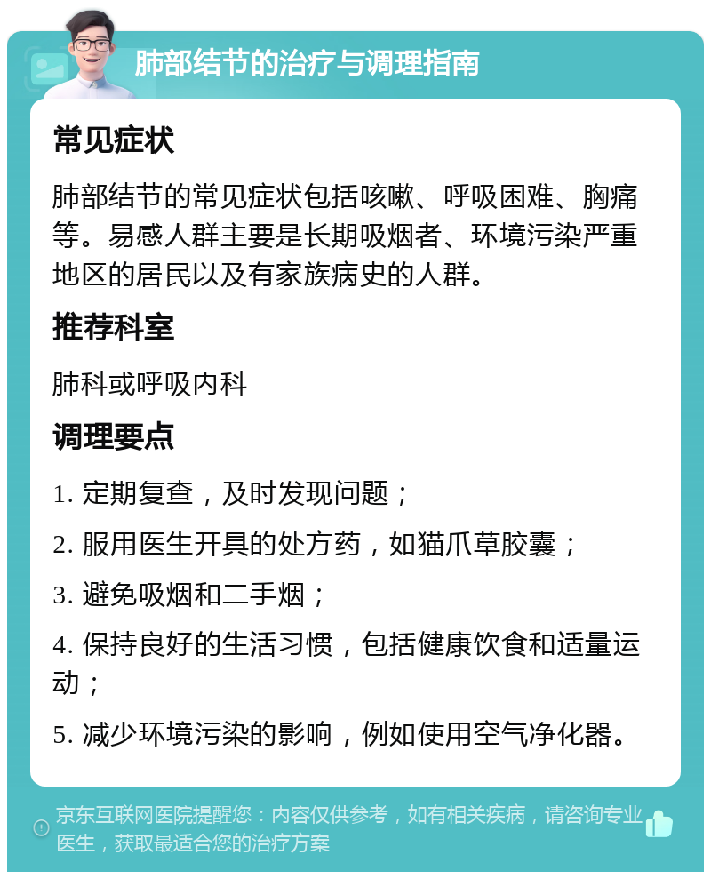 肺部结节的治疗与调理指南 常见症状 肺部结节的常见症状包括咳嗽、呼吸困难、胸痛等。易感人群主要是长期吸烟者、环境污染严重地区的居民以及有家族病史的人群。 推荐科室 肺科或呼吸内科 调理要点 1. 定期复查，及时发现问题； 2. 服用医生开具的处方药，如猫爪草胶囊； 3. 避免吸烟和二手烟； 4. 保持良好的生活习惯，包括健康饮食和适量运动； 5. 减少环境污染的影响，例如使用空气净化器。