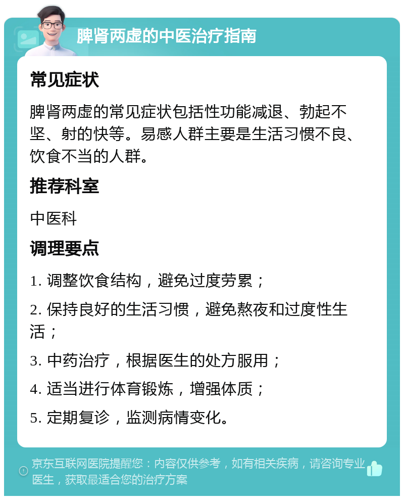 脾肾两虚的中医治疗指南 常见症状 脾肾两虚的常见症状包括性功能减退、勃起不坚、射的快等。易感人群主要是生活习惯不良、饮食不当的人群。 推荐科室 中医科 调理要点 1. 调整饮食结构，避免过度劳累； 2. 保持良好的生活习惯，避免熬夜和过度性生活； 3. 中药治疗，根据医生的处方服用； 4. 适当进行体育锻炼，增强体质； 5. 定期复诊，监测病情变化。