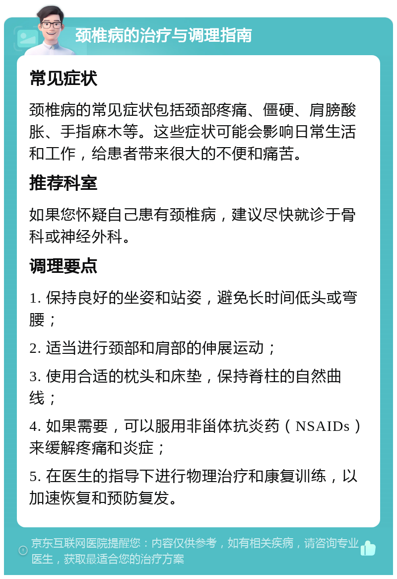 颈椎病的治疗与调理指南 常见症状 颈椎病的常见症状包括颈部疼痛、僵硬、肩膀酸胀、手指麻木等。这些症状可能会影响日常生活和工作，给患者带来很大的不便和痛苦。 推荐科室 如果您怀疑自己患有颈椎病，建议尽快就诊于骨科或神经外科。 调理要点 1. 保持良好的坐姿和站姿，避免长时间低头或弯腰； 2. 适当进行颈部和肩部的伸展运动； 3. 使用合适的枕头和床垫，保持脊柱的自然曲线； 4. 如果需要，可以服用非甾体抗炎药（NSAIDs）来缓解疼痛和炎症； 5. 在医生的指导下进行物理治疗和康复训练，以加速恢复和预防复发。