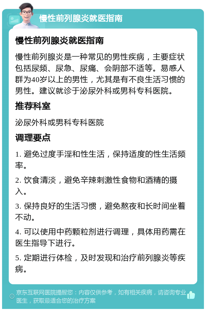 慢性前列腺炎就医指南 慢性前列腺炎就医指南 慢性前列腺炎是一种常见的男性疾病，主要症状包括尿频、尿急、尿痛、会阴部不适等。易感人群为40岁以上的男性，尤其是有不良生活习惯的男性。建议就诊于泌尿外科或男科专科医院。 推荐科室 泌尿外科或男科专科医院 调理要点 1. 避免过度手淫和性生活，保持适度的性生活频率。 2. 饮食清淡，避免辛辣刺激性食物和酒精的摄入。 3. 保持良好的生活习惯，避免熬夜和长时间坐着不动。 4. 可以使用中药颗粒剂进行调理，具体用药需在医生指导下进行。 5. 定期进行体检，及时发现和治疗前列腺炎等疾病。