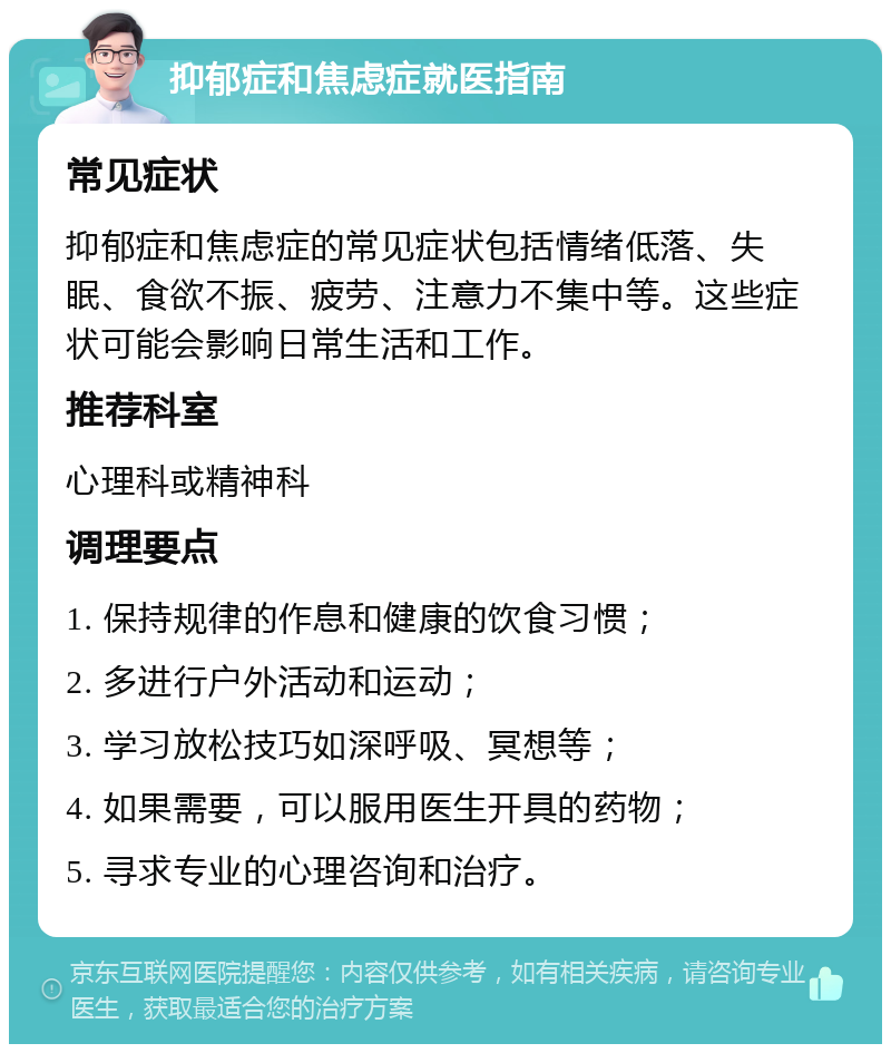 抑郁症和焦虑症就医指南 常见症状 抑郁症和焦虑症的常见症状包括情绪低落、失眠、食欲不振、疲劳、注意力不集中等。这些症状可能会影响日常生活和工作。 推荐科室 心理科或精神科 调理要点 1. 保持规律的作息和健康的饮食习惯； 2. 多进行户外活动和运动； 3. 学习放松技巧如深呼吸、冥想等； 4. 如果需要，可以服用医生开具的药物； 5. 寻求专业的心理咨询和治疗。