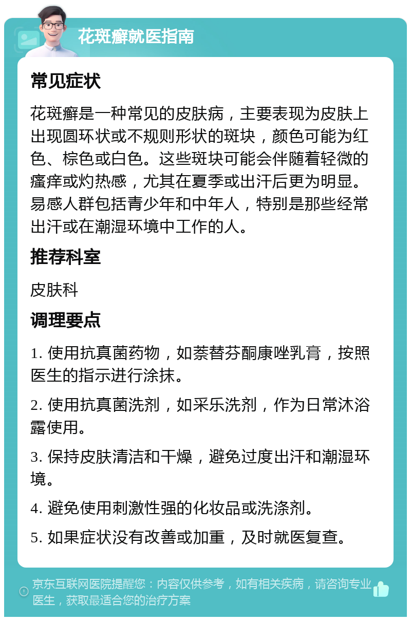 花斑癣就医指南 常见症状 花斑癣是一种常见的皮肤病，主要表现为皮肤上出现圆环状或不规则形状的斑块，颜色可能为红色、棕色或白色。这些斑块可能会伴随着轻微的瘙痒或灼热感，尤其在夏季或出汗后更为明显。易感人群包括青少年和中年人，特别是那些经常出汗或在潮湿环境中工作的人。 推荐科室 皮肤科 调理要点 1. 使用抗真菌药物，如萘替芬酮康唑乳膏，按照医生的指示进行涂抹。 2. 使用抗真菌洗剂，如采乐洗剂，作为日常沐浴露使用。 3. 保持皮肤清洁和干燥，避免过度出汗和潮湿环境。 4. 避免使用刺激性强的化妆品或洗涤剂。 5. 如果症状没有改善或加重，及时就医复查。