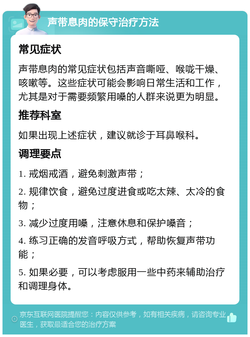 声带息肉的保守治疗方法 常见症状 声带息肉的常见症状包括声音嘶哑、喉咙干燥、咳嗽等。这些症状可能会影响日常生活和工作，尤其是对于需要频繁用嗓的人群来说更为明显。 推荐科室 如果出现上述症状，建议就诊于耳鼻喉科。 调理要点 1. 戒烟戒酒，避免刺激声带； 2. 规律饮食，避免过度进食或吃太辣、太冷的食物； 3. 减少过度用嗓，注意休息和保护嗓音； 4. 练习正确的发音呼吸方式，帮助恢复声带功能； 5. 如果必要，可以考虑服用一些中药来辅助治疗和调理身体。