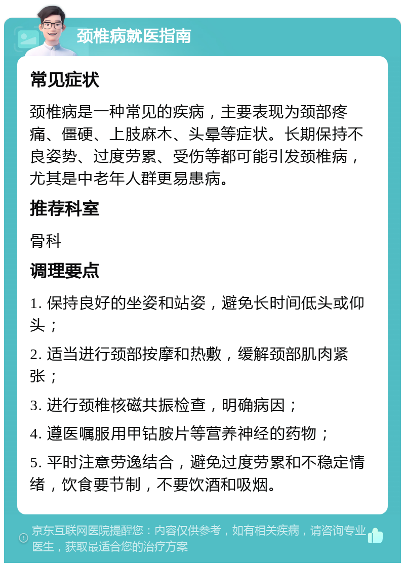 颈椎病就医指南 常见症状 颈椎病是一种常见的疾病，主要表现为颈部疼痛、僵硬、上肢麻木、头晕等症状。长期保持不良姿势、过度劳累、受伤等都可能引发颈椎病，尤其是中老年人群更易患病。 推荐科室 骨科 调理要点 1. 保持良好的坐姿和站姿，避免长时间低头或仰头； 2. 适当进行颈部按摩和热敷，缓解颈部肌肉紧张； 3. 进行颈椎核磁共振检查，明确病因； 4. 遵医嘱服用甲钴胺片等营养神经的药物； 5. 平时注意劳逸结合，避免过度劳累和不稳定情绪，饮食要节制，不要饮酒和吸烟。