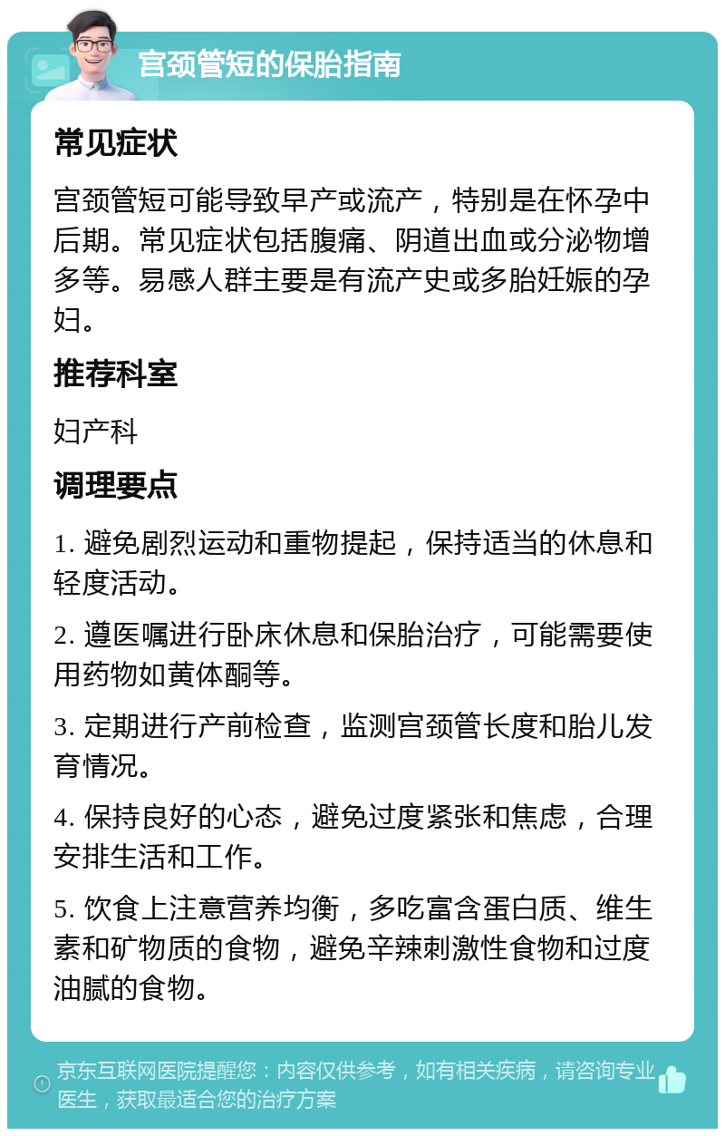 宫颈管短的保胎指南 常见症状 宫颈管短可能导致早产或流产，特别是在怀孕中后期。常见症状包括腹痛、阴道出血或分泌物增多等。易感人群主要是有流产史或多胎妊娠的孕妇。 推荐科室 妇产科 调理要点 1. 避免剧烈运动和重物提起，保持适当的休息和轻度活动。 2. 遵医嘱进行卧床休息和保胎治疗，可能需要使用药物如黄体酮等。 3. 定期进行产前检查，监测宫颈管长度和胎儿发育情况。 4. 保持良好的心态，避免过度紧张和焦虑，合理安排生活和工作。 5. 饮食上注意营养均衡，多吃富含蛋白质、维生素和矿物质的食物，避免辛辣刺激性食物和过度油腻的食物。