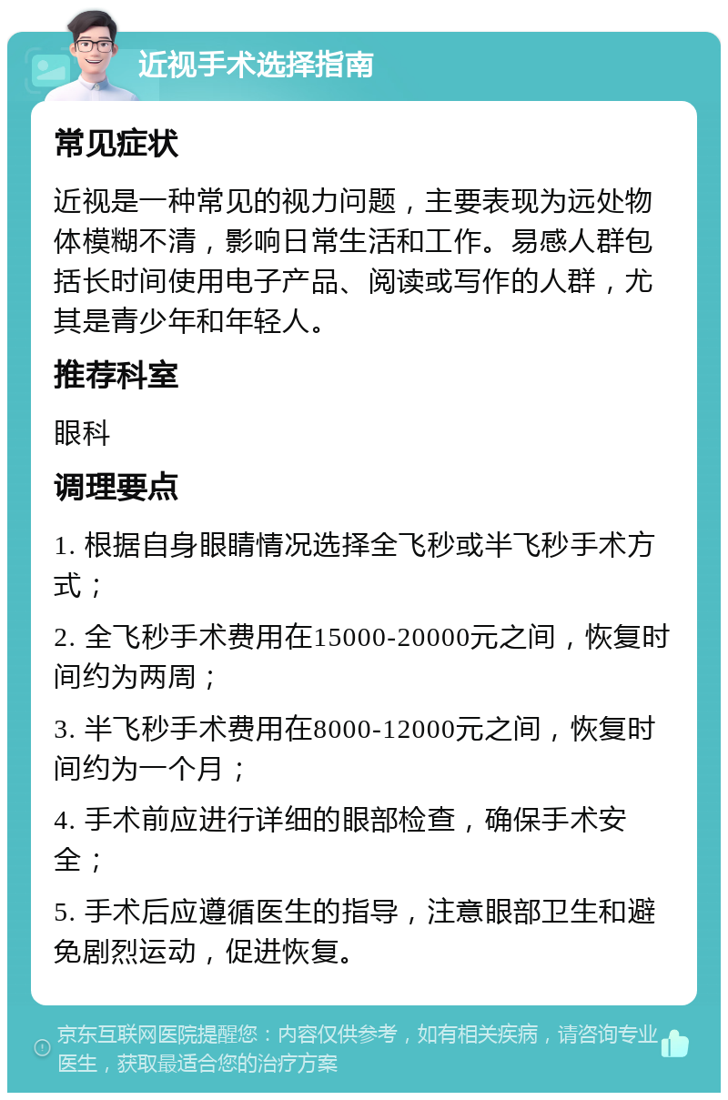 近视手术选择指南 常见症状 近视是一种常见的视力问题，主要表现为远处物体模糊不清，影响日常生活和工作。易感人群包括长时间使用电子产品、阅读或写作的人群，尤其是青少年和年轻人。 推荐科室 眼科 调理要点 1. 根据自身眼睛情况选择全飞秒或半飞秒手术方式； 2. 全飞秒手术费用在15000-20000元之间，恢复时间约为两周； 3. 半飞秒手术费用在8000-12000元之间，恢复时间约为一个月； 4. 手术前应进行详细的眼部检查，确保手术安全； 5. 手术后应遵循医生的指导，注意眼部卫生和避免剧烈运动，促进恢复。