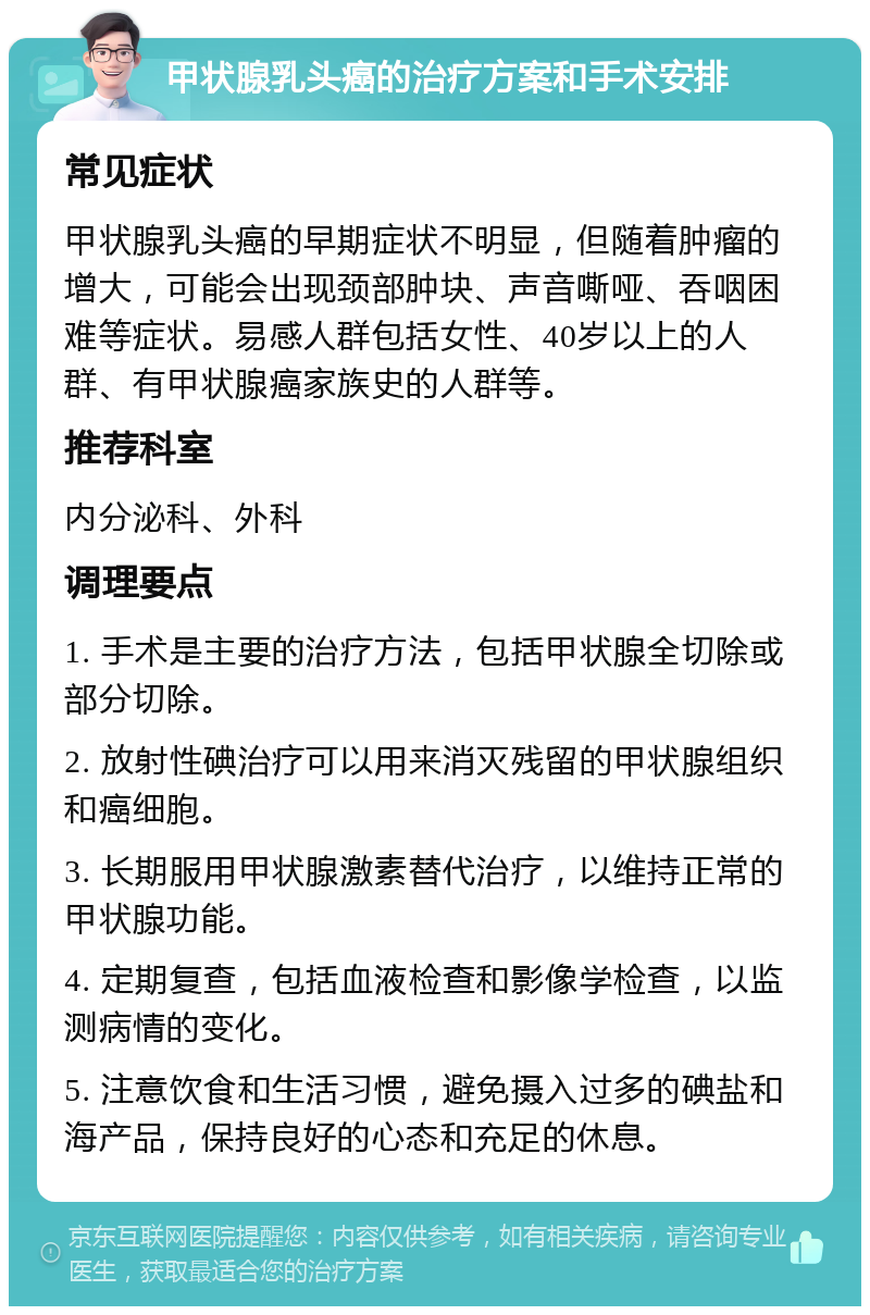 甲状腺乳头癌的治疗方案和手术安排 常见症状 甲状腺乳头癌的早期症状不明显，但随着肿瘤的增大，可能会出现颈部肿块、声音嘶哑、吞咽困难等症状。易感人群包括女性、40岁以上的人群、有甲状腺癌家族史的人群等。 推荐科室 内分泌科、外科 调理要点 1. 手术是主要的治疗方法，包括甲状腺全切除或部分切除。 2. 放射性碘治疗可以用来消灭残留的甲状腺组织和癌细胞。 3. 长期服用甲状腺激素替代治疗，以维持正常的甲状腺功能。 4. 定期复查，包括血液检查和影像学检查，以监测病情的变化。 5. 注意饮食和生活习惯，避免摄入过多的碘盐和海产品，保持良好的心态和充足的休息。