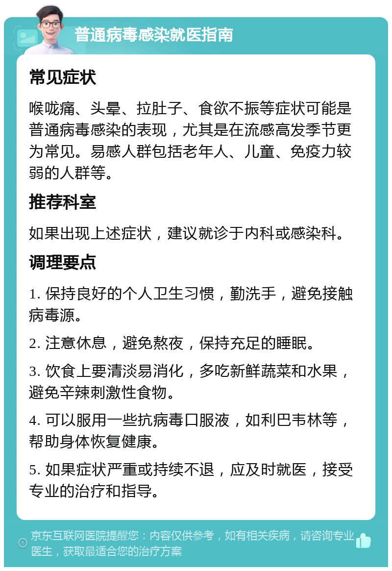 普通病毒感染就医指南 常见症状 喉咙痛、头晕、拉肚子、食欲不振等症状可能是普通病毒感染的表现，尤其是在流感高发季节更为常见。易感人群包括老年人、儿童、免疫力较弱的人群等。 推荐科室 如果出现上述症状，建议就诊于内科或感染科。 调理要点 1. 保持良好的个人卫生习惯，勤洗手，避免接触病毒源。 2. 注意休息，避免熬夜，保持充足的睡眠。 3. 饮食上要清淡易消化，多吃新鲜蔬菜和水果，避免辛辣刺激性食物。 4. 可以服用一些抗病毒口服液，如利巴韦林等，帮助身体恢复健康。 5. 如果症状严重或持续不退，应及时就医，接受专业的治疗和指导。