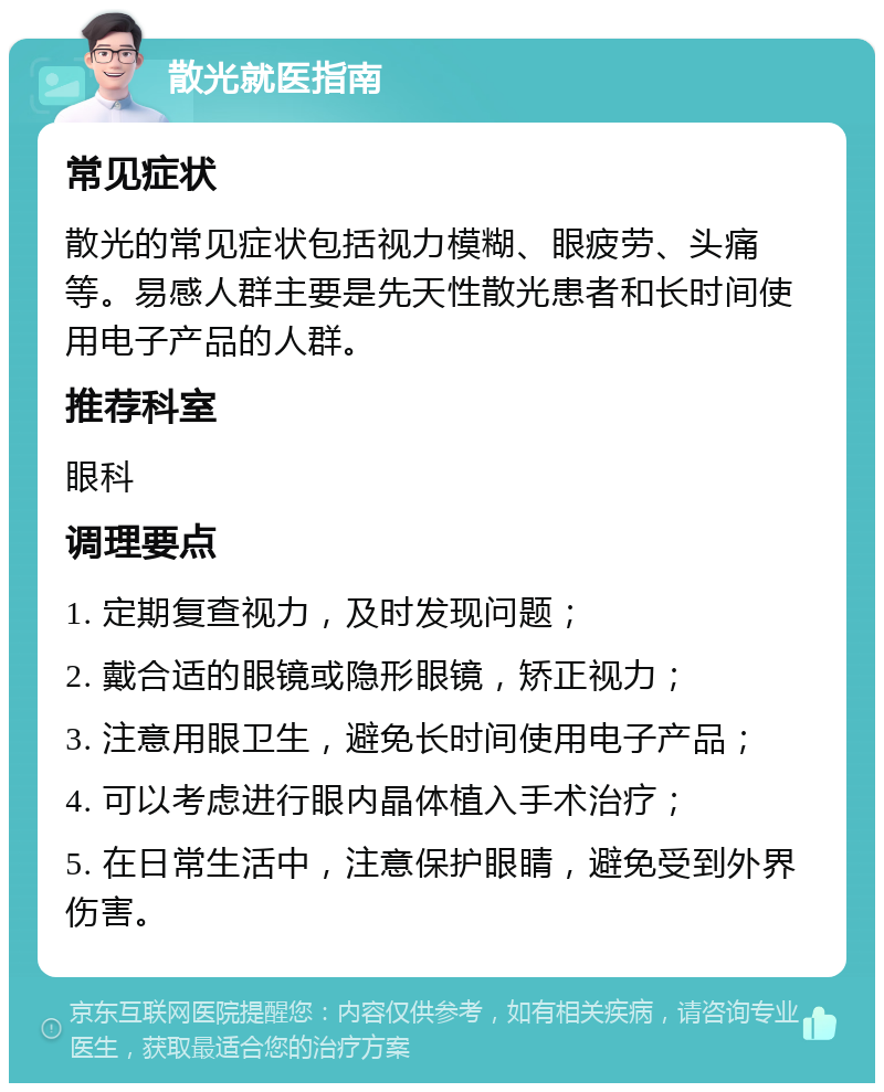 散光就医指南 常见症状 散光的常见症状包括视力模糊、眼疲劳、头痛等。易感人群主要是先天性散光患者和长时间使用电子产品的人群。 推荐科室 眼科 调理要点 1. 定期复查视力，及时发现问题； 2. 戴合适的眼镜或隐形眼镜，矫正视力； 3. 注意用眼卫生，避免长时间使用电子产品； 4. 可以考虑进行眼内晶体植入手术治疗； 5. 在日常生活中，注意保护眼睛，避免受到外界伤害。