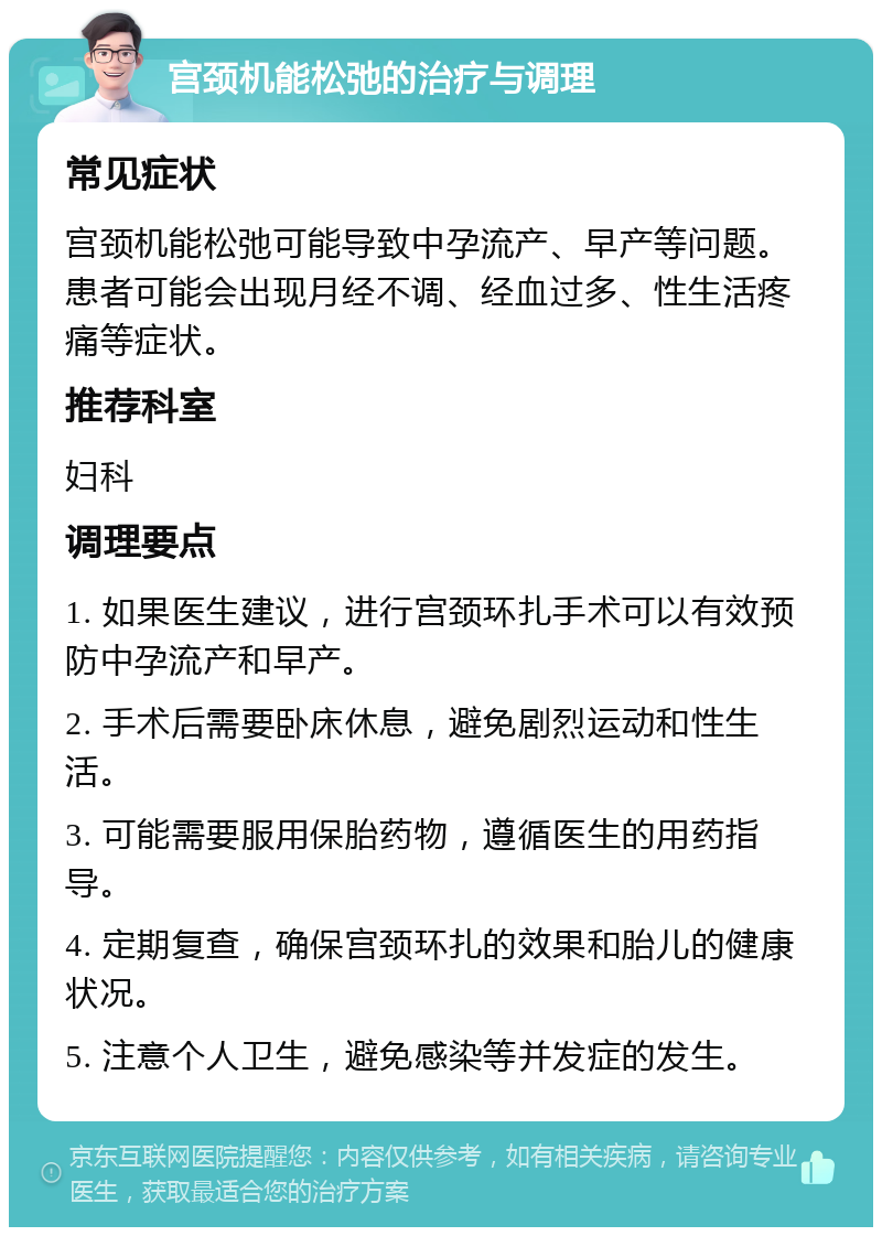 宫颈机能松弛的治疗与调理 常见症状 宫颈机能松弛可能导致中孕流产、早产等问题。患者可能会出现月经不调、经血过多、性生活疼痛等症状。 推荐科室 妇科 调理要点 1. 如果医生建议，进行宫颈环扎手术可以有效预防中孕流产和早产。 2. 手术后需要卧床休息，避免剧烈运动和性生活。 3. 可能需要服用保胎药物，遵循医生的用药指导。 4. 定期复查，确保宫颈环扎的效果和胎儿的健康状况。 5. 注意个人卫生，避免感染等并发症的发生。