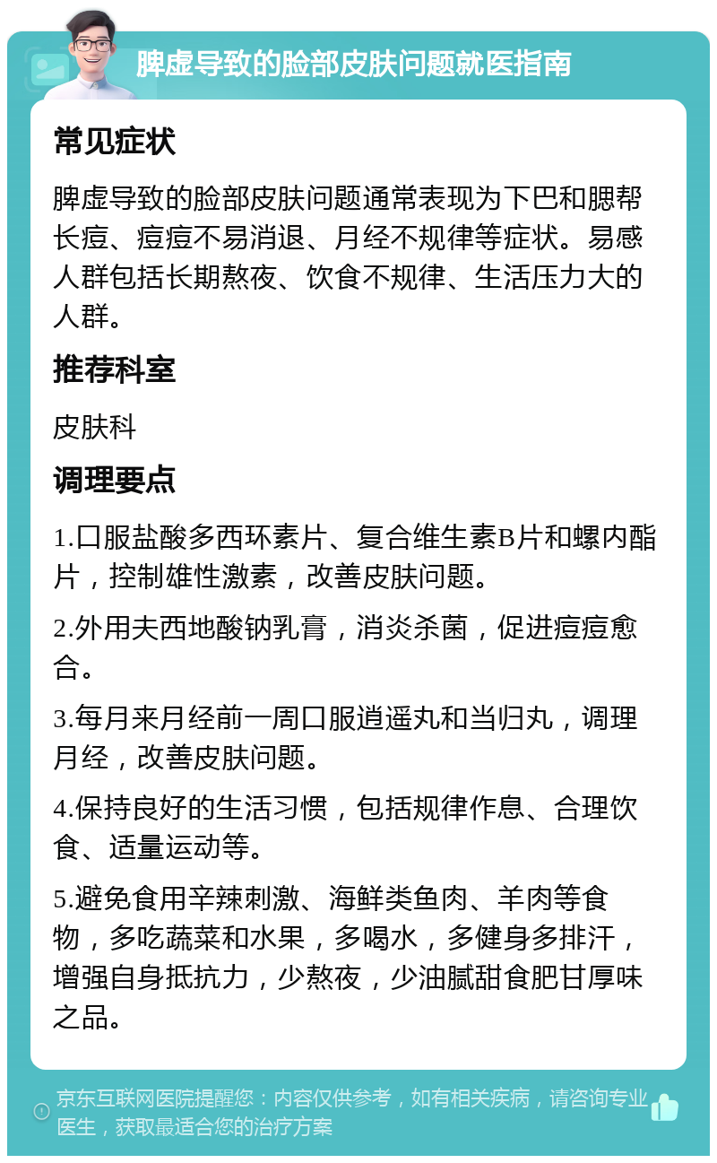 脾虚导致的脸部皮肤问题就医指南 常见症状 脾虚导致的脸部皮肤问题通常表现为下巴和腮帮长痘、痘痘不易消退、月经不规律等症状。易感人群包括长期熬夜、饮食不规律、生活压力大的人群。 推荐科室 皮肤科 调理要点 1.口服盐酸多西环素片、复合维生素B片和螺内酯片，控制雄性激素，改善皮肤问题。 2.外用夫西地酸钠乳膏，消炎杀菌，促进痘痘愈合。 3.每月来月经前一周口服逍遥丸和当归丸，调理月经，改善皮肤问题。 4.保持良好的生活习惯，包括规律作息、合理饮食、适量运动等。 5.避免食用辛辣刺激、海鲜类鱼肉、羊肉等食物，多吃蔬菜和水果，多喝水，多健身多排汗，增强自身抵抗力，少熬夜，少油腻甜食肥甘厚味之品。