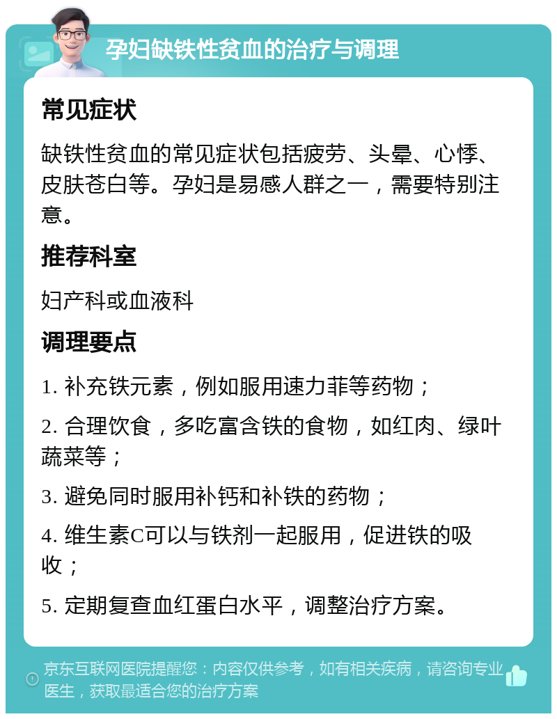 孕妇缺铁性贫血的治疗与调理 常见症状 缺铁性贫血的常见症状包括疲劳、头晕、心悸、皮肤苍白等。孕妇是易感人群之一，需要特别注意。 推荐科室 妇产科或血液科 调理要点 1. 补充铁元素，例如服用速力菲等药物； 2. 合理饮食，多吃富含铁的食物，如红肉、绿叶蔬菜等； 3. 避免同时服用补钙和补铁的药物； 4. 维生素C可以与铁剂一起服用，促进铁的吸收； 5. 定期复查血红蛋白水平，调整治疗方案。