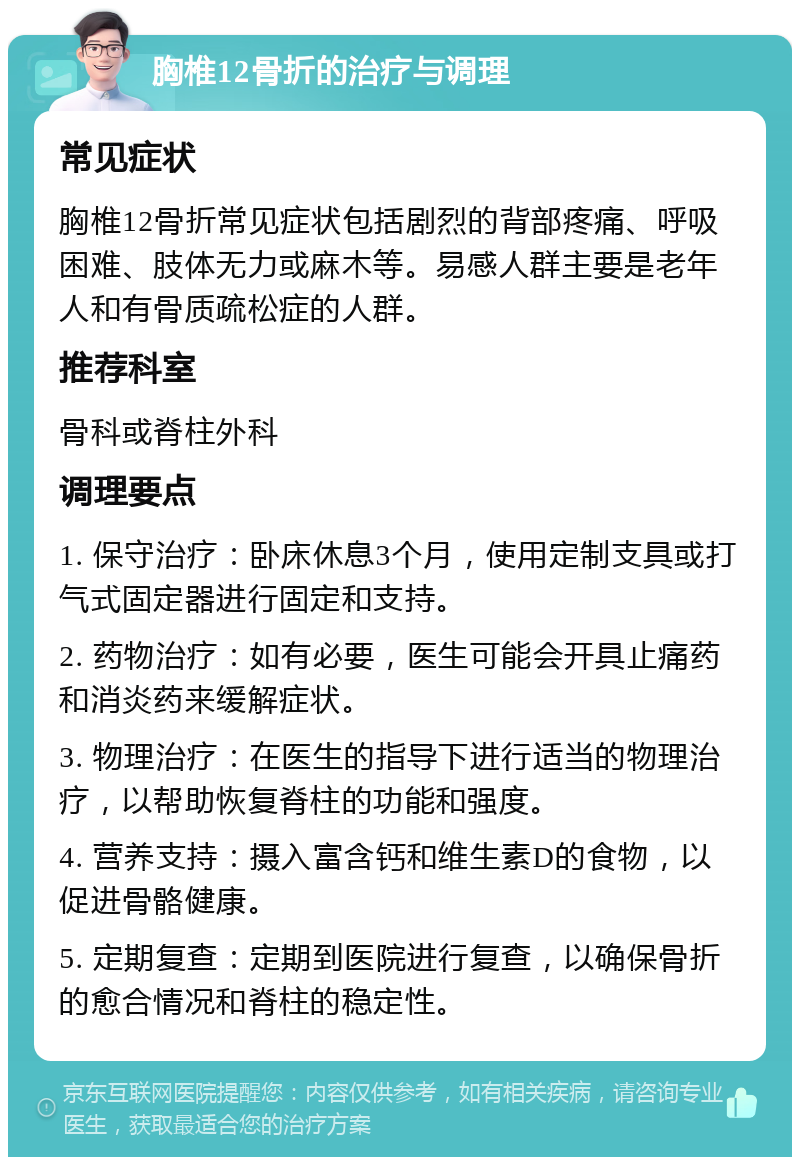 胸椎12骨折的治疗与调理 常见症状 胸椎12骨折常见症状包括剧烈的背部疼痛、呼吸困难、肢体无力或麻木等。易感人群主要是老年人和有骨质疏松症的人群。 推荐科室 骨科或脊柱外科 调理要点 1. 保守治疗：卧床休息3个月，使用定制支具或打气式固定器进行固定和支持。 2. 药物治疗：如有必要，医生可能会开具止痛药和消炎药来缓解症状。 3. 物理治疗：在医生的指导下进行适当的物理治疗，以帮助恢复脊柱的功能和强度。 4. 营养支持：摄入富含钙和维生素D的食物，以促进骨骼健康。 5. 定期复查：定期到医院进行复查，以确保骨折的愈合情况和脊柱的稳定性。