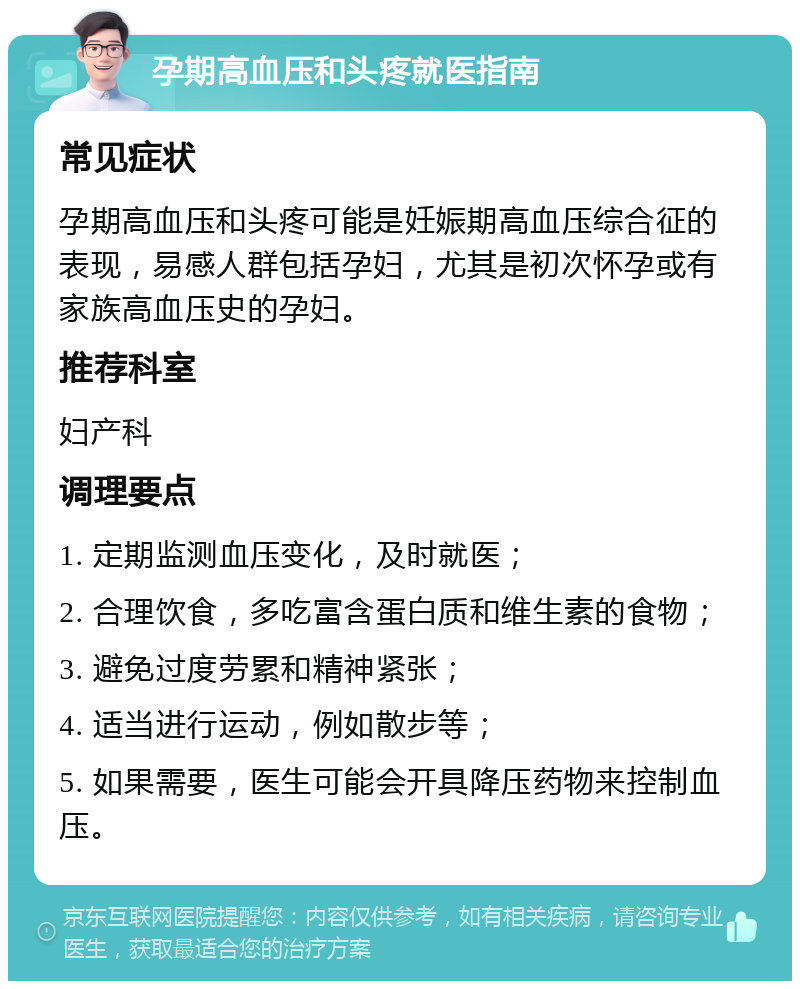 孕期高血压和头疼就医指南 常见症状 孕期高血压和头疼可能是妊娠期高血压综合征的表现，易感人群包括孕妇，尤其是初次怀孕或有家族高血压史的孕妇。 推荐科室 妇产科 调理要点 1. 定期监测血压变化，及时就医； 2. 合理饮食，多吃富含蛋白质和维生素的食物； 3. 避免过度劳累和精神紧张； 4. 适当进行运动，例如散步等； 5. 如果需要，医生可能会开具降压药物来控制血压。