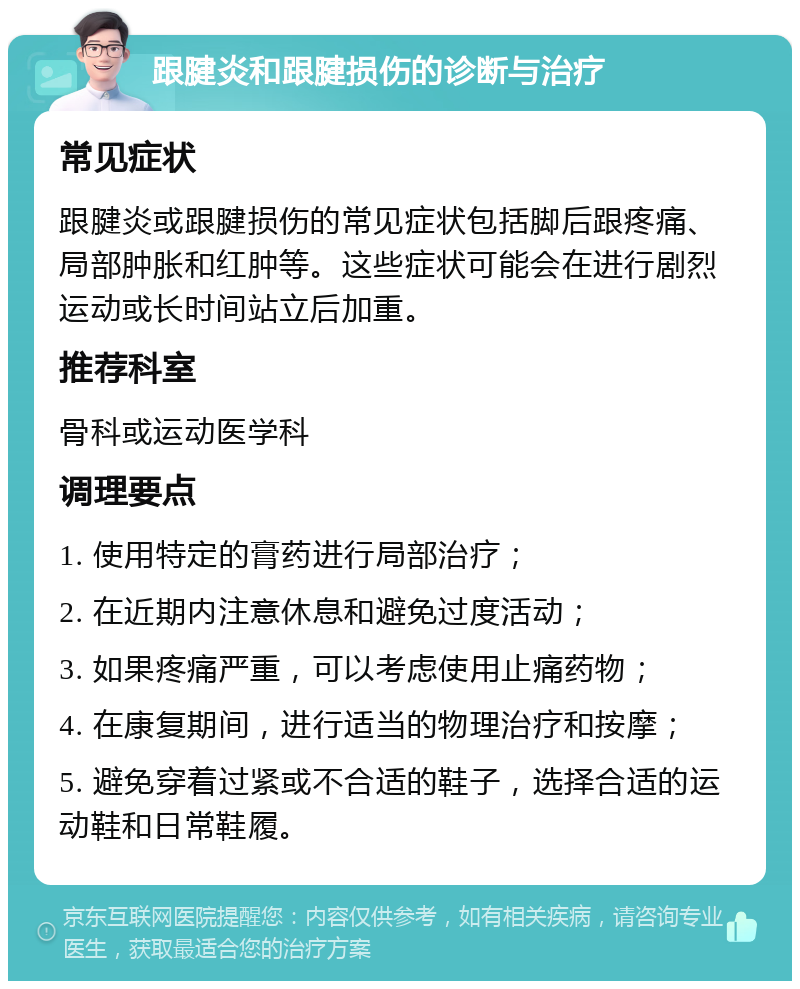 跟腱炎和跟腱损伤的诊断与治疗 常见症状 跟腱炎或跟腱损伤的常见症状包括脚后跟疼痛、局部肿胀和红肿等。这些症状可能会在进行剧烈运动或长时间站立后加重。 推荐科室 骨科或运动医学科 调理要点 1. 使用特定的膏药进行局部治疗； 2. 在近期内注意休息和避免过度活动； 3. 如果疼痛严重，可以考虑使用止痛药物； 4. 在康复期间，进行适当的物理治疗和按摩； 5. 避免穿着过紧或不合适的鞋子，选择合适的运动鞋和日常鞋履。